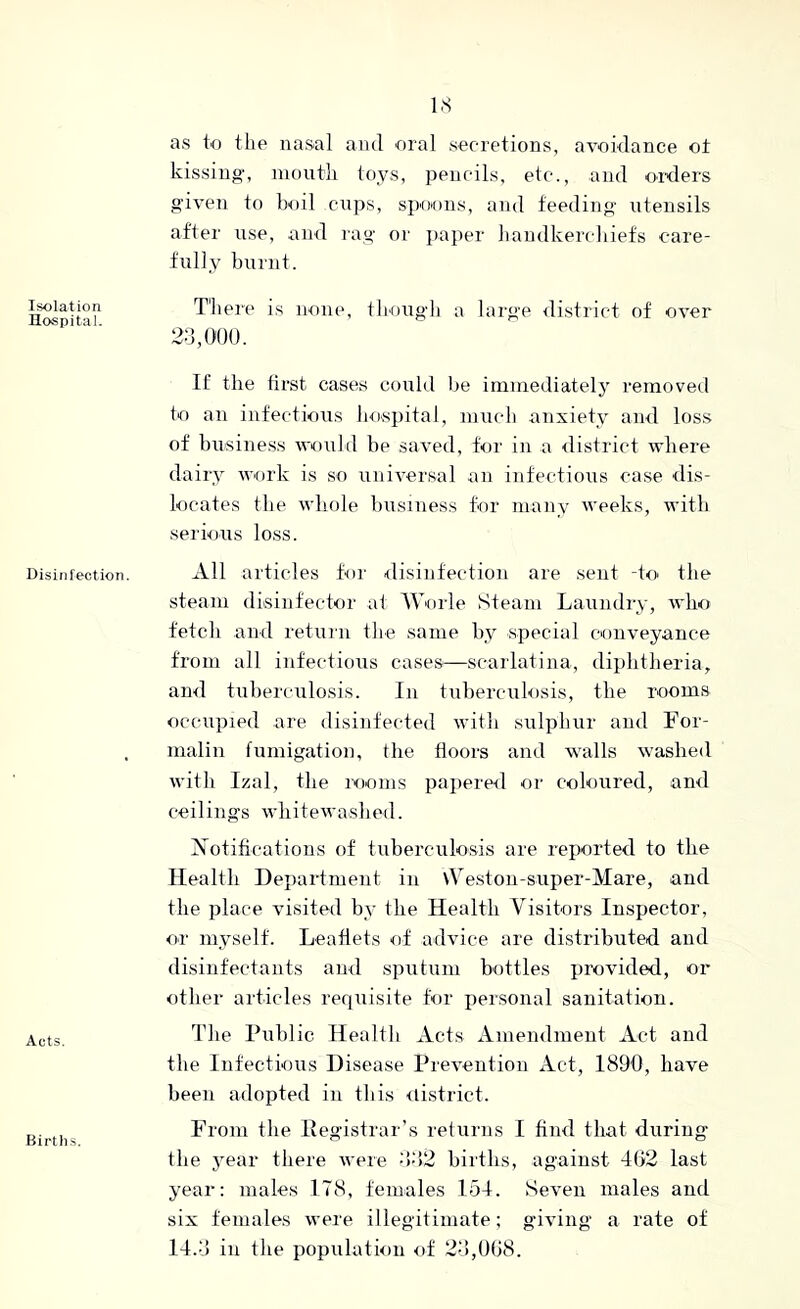 Isolation Hospital. Disinfection. Acts. Birt hs. as to the nasal and oral secretions, avoidance o± kissing, moiitli toys, pencils, etc., and oixlers given to boil cnps, spoons, and feeding utensils after u.se, and rag or paper liandkerchiets care- fully burnt. There is none, tbougli a large ilistrict of over 2d, (too. If the tirst cases could Ite immediately removed to an infectious bospital, mucii anxiety and loss of busine.ss would be saved, for in a district where dairy work is so universal an infectious case dis- locates the whole liusiness tor many weeks, with serious loss. All articles tor disinfection are sent -to the steam disinfector at Worle Steam Laundry, who fetch and return the same by .special conveyance from all infectious cases—scarlatina, diphtheria, and tuberculosis. In tuberculosis, the room.s occupied are disinfected with sulphur and For- malin fumigation, the floors and w'alls washed with Izal, the rooms papered or coloured, and ceilings whitewashed. Notifications of tuberculosis are reported to the Health Department in \Veston-super-Mare, and the place visited by the Health Visitors Inspector, or myself. Leaflets of advice are distributed and disinfectants and sputum bottles provided, or other articles requisite for personal sanitation. The Public Health Acts Amendment Act and the Infectious Disease Prevention Act, 1890, have been adopted in tliis <listrict. From the Pegistrar’s returns I find that during the jmar there were ■h‘i2 births, against 402 last year: males 178, females 154. Seven males and six females were illegitimate; giving a rate of 14.0 in tlie population of 20,008.