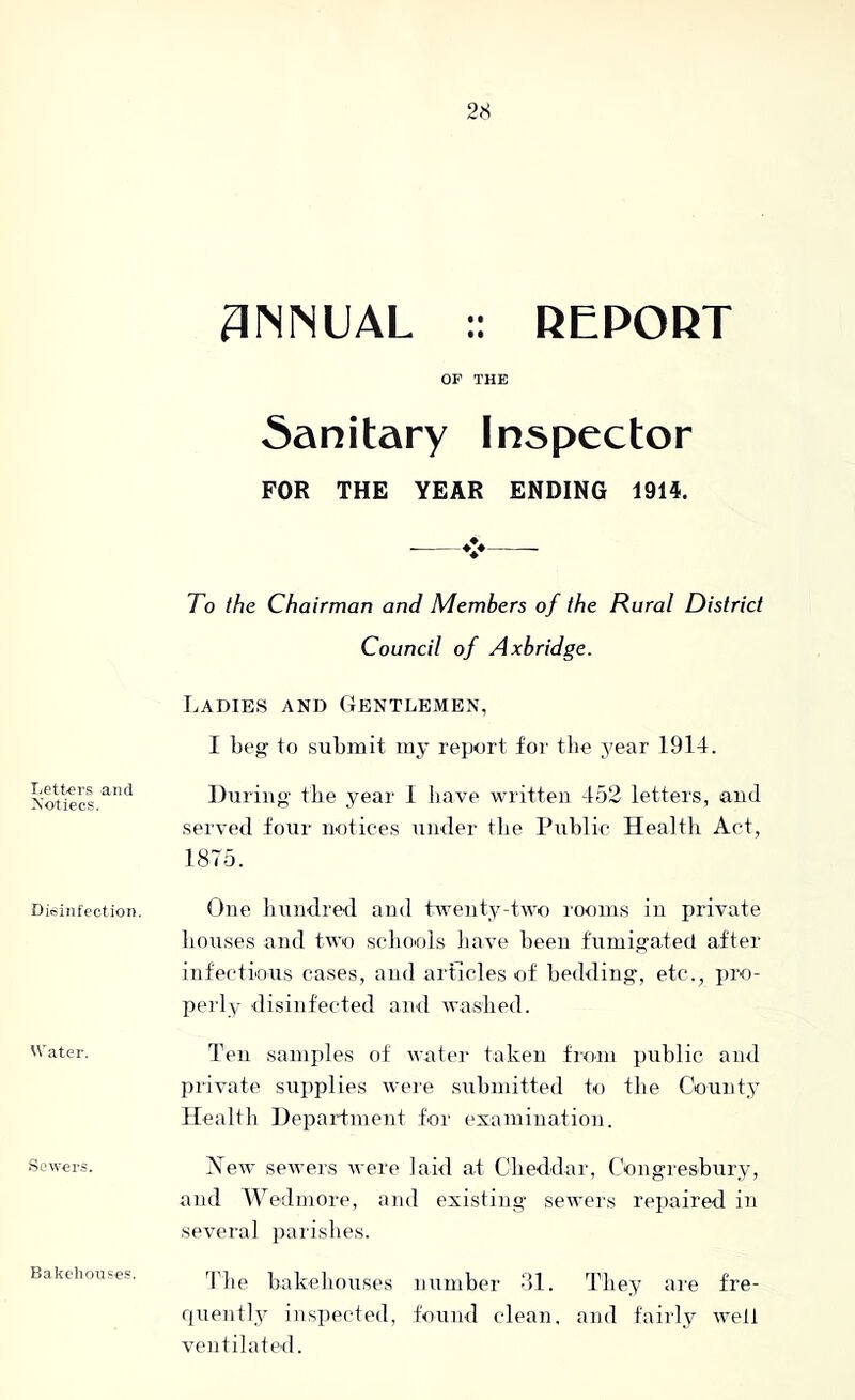 Lett^ers and Xotiecs, Disinfection, Water. Sewers. 3NNUAL :: REPORT OF THE Sanitary Inspector FOR THE YEAR ENDING 1914. To the Chairman and Members of the Rural District Council of Axbridge. Ladies and Gentlemen, I beg to submit my report for tlie year 1914. During the year 1 have written 452 letters, and served four notices under tbe Public Healtb Act, 1875. One bundred and twenty-two rooms in private bouses and two scliO'ols liave been fumigated after infectious cases, and articles of bedding, etc., pro- perly disinfected and washed. Ten samples of water taken from public and private supplies were submitted to tbe County Healtli Department for examination. Xew seivers were laid at Clieddar, Congresbury, and Wedinore, and existing sewers repaired in several parishes. The bakehouses number 2)1. They are fre- quently inspected, found clean, and fairly welt ventilated. Bakchou.ses.