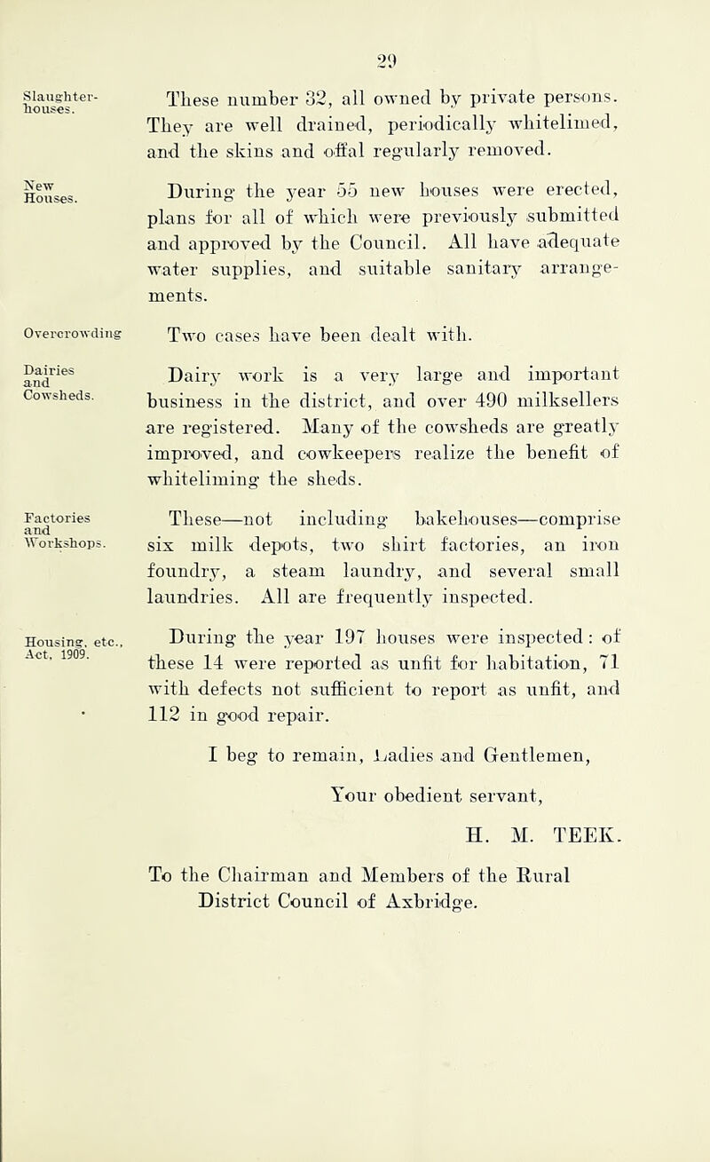 Slaughter- Tiouses. New Houses. Overcrowding Dairies and Cowsheds. Factories and Workshops. Housing, etc.. Act. 1909. These number 32, all owned by private persons. Tbe^- are well drained, periodically wliitelinied, and the skins and oft'al regularly removed. During- the year 55 new houses were erected, plans for all of which were previously -submitted and approved by the Council. All have adequate water supplies, and suitable sanitary arrange- ments. Two cases have been dealt with. Dairj' work is a very large and important business in the district, and over 490 milksellers are registered. Many of the cowsheds are greatly improved, and cowkeepers realize the benefit of whiteliming the sheds. These—not including bakehouses—comprise six milk depots, two shirt factories, an iron foundry, a steam laundry, and several small laundries. All are frequently inspected. Di;ring the year 197 Itouses were inspected : of these 14 were reported as unfit for habitation, 71 with defects not sufficient to report as unfit, and 112 in good repair. I beg to remain, Ijadies and Gentlemen, Your obedient servant, H. M. TEEK. To the Chaii-man and Members of the Rural District Council of Axbridge.