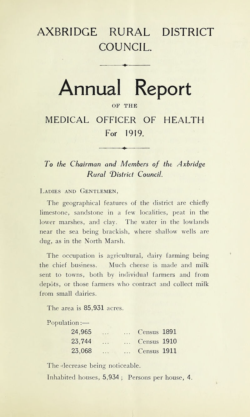 AXBRIDGE RURAL DISTRICT COUNCIL. OP THE MEDICAL OFFICER OF HEALTH For 1919. To the Chairman and Members of the Axbridge Rural T)istrict Council. Ladies and Gentlemen, The geographical features of the district are chiefly limestone, sandstone in a few localities, peat in the lower marshes, and clay. The water in the lowlands near the sea being brackish, where shallow wells are dug, as in the North Marsh. The occupation is agricultural, dairy farming being the chief business. Much cheese is made and milk sent to towns, both by individual farmers and from depots, or those farmers who' contract and collect milk from small dairies. The area is 85,931 acres. Population:— 24,965 23,744 23,068 Census 1891 Census 1910 Census 1911 The 'decrease being noticeable. Inhabited houses, 5,934 ; Persons per house, 4.