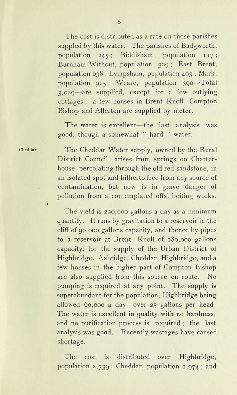 b The cost is distributed as a rate on those parishes suppled by this water. The parishes of Badgworth, population 245; Biddisham, population 117: Burnham Without, population 309 ; East Brent, population 638 ; Lympsham, population 405 ; Mark, population 915 ; Weare, population 390—^Total 3,029—are supplied, except for a few outlying cottages ; a few houses in Brent Knoll, Compton Bishop and Allerton are supplied by meter. The water is excellent—the last analysis was good, though a somewhat “ hard ” water. Cheddar The Cheddar Water supply, owned by the Rural District Council, arises from springs on Charter- house, percolating through the old red sandstone, in an isolated spot and hitherto free from any source of contamination, but now is in grave danger of pollution from a contemplated offal boiling works. I The yield is 220,000 gallons a day as a minimum quantity. It runs by gravitation to a reservoir in the cliff of 90,000 gallons capacity, and thence by pipes to a reservoir at Brent Knoll of 180,000 gallons capacity, for the supply of the Urban District of Highbridge. Axbridge, Cheddar, Highbridge, and a few houses in the higher part of Compton Bishop are also supplied from this source en route. No pumping is required at any point. The supply is superabundant for the population, Highbridge being allowed 60,000 a day—over 25 gallons per head. The water is excellent in quality with no hardness, and no purification process is required ; the last analysis was good. Recently wastages have caused shortage. The cost is distributed over Highbridge, population 2,339; Cheddar, population 1,974; and