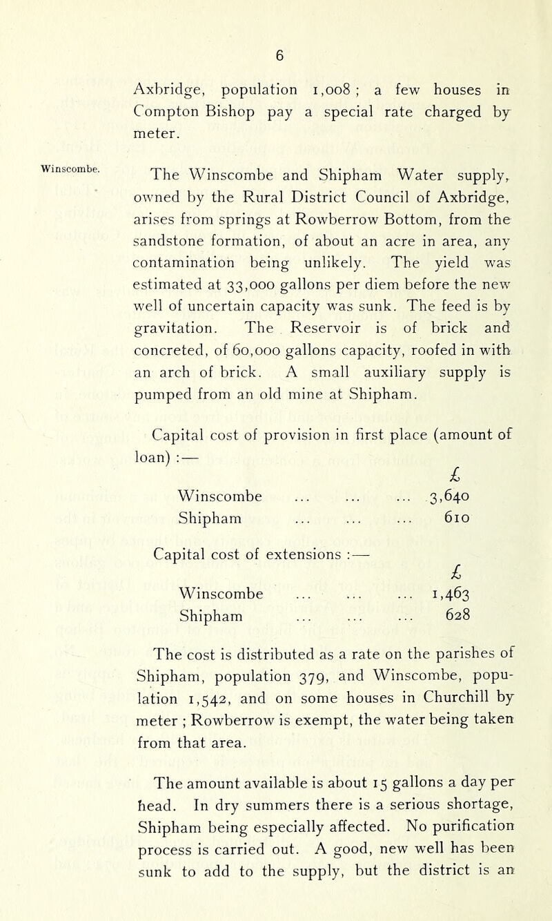 Axbridge, population i,oo8; a few houses in Compton Bishop pay a special rate charged by meter. The Winscombe and Shipham Water supply, owned by the Rural District Council of Axbridge, arises from springs at Rowberrow Bottom, from the sandstone formation, of about an acre in area, any contamination being unlikely. The yield was estimated at 33,000 gallons per diem before the new well of uncertain capacity w'as sunk. The feed is by gravitation. The Reservoir is of brick and concreted, of 60,000 gallons capacity, roofed in with an arch of brick. A small auxiliary supply is pumped from an old mine at Shipham. Capital cost of provision in first place (amount loan) ; — I Winscombe ... ... ... 3,640 Shipham ... ... ... 610 of Capital cost of extensions : — £ Winscombe ... ... ... 1,463 Shipham ... ... ... 628 The cost is distributed as a rate on the parishes of Shipham, population 379, and Winscombe, popu- lation 1,542, and on some houses in Churchill by meter ; Rowberrow is exempt, the water being taken from that area. The amount available is about 15 gallons a day per head. In dry summers there is a serious shortage, Shipham being especially affected. No purification process is carried out. A good, new well has been sunk to add to the supply, but the district is an