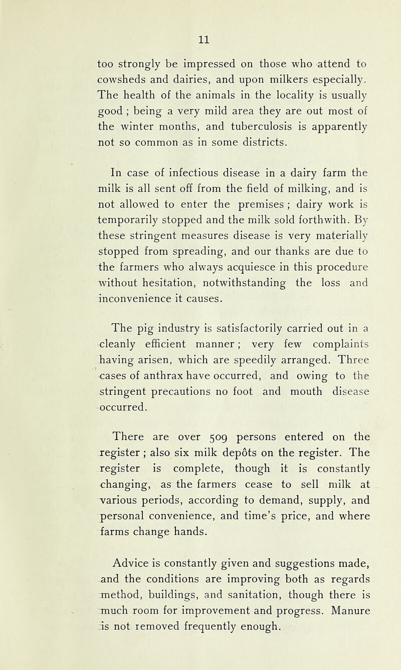 too strongly be impressed on those who attend to cowsheds and dairies, and upon milkers especially. The health of the animals in the locality is usually good ; being a very mild area they are out most of the winter months, and tuberculosis is apparently not so common as in some districts. In case of infectious disease in a dairy farm the milk is all sent off from the field of milking, and is not allow'ed to enter the premises ; dairy work is temporarily stopped and the milk sold forthwith. By these stringent measures disease is very materially stopped from spreading, and our thanks are due to the farmers who always acquiesce in this procedure without hesitation, notwithstanding the loss and inconvenience it causes. The pig industry is satisfactorily carried out in a cleanly efficient manner ; very few complaints having arisen, which are speedily arranged. Three cases of anthrax have occurred, and owing to the stringent precautions no foot and mouth disease occurred. There are over 509 persons entered on the register; also six milk depots on the register. The register is complete, though it is constantly changing, as the farmers cease to sell milk at various periods, according to demand, supply, and personal convenience, and time’s price, and where farms change hands. Advice is constantly given and suggestions made, and the conditions are improving both as regards method, buildings, and sanitation, though there is much room for improvement and progress. Manure ns not removed frequently enough.