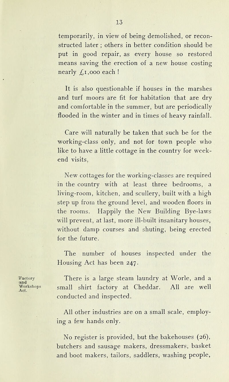 Tactory and 'Workshops Act. temporarily, in view of being demolished, or recon- structed later ; others in better condition should be put in good repair, as every house so restored means saving the erection of a new house costing nearly ^i,ooo each ! It is also questionable if houses in the marshes and turf moors are fit for habitation that are dry and comfortable in the summer, but are periodically flooded in the winter and in times of heavy rainfall. Care will naturally be taken that such be for the working-class only, and not for town people who like to have a little cottage in the country for week- end visits. New cottages for the working-classes are required in the country with at least three bedrooms, a living-room, kitchen, and scullery, built with a high step up from the ground level, and wooden floors in the rooms. Happily the New Building Bye-laws will prevent, at last, more ill-built insanitary houses, without damp courses and shuting, being erected for the future. The number of houses inspected under the Housing Act has been 247. There is a large steam laundry at Worle, and a small shirt factory at Cheddar. All are well conducted and inspected. All other industries are on a small scale, employ- ing a few hands only. No register is provided, but the bakehouses (26), butchers and sausage makers, dressmakers, basket and boot makers, tailors, saddlers, washing people,