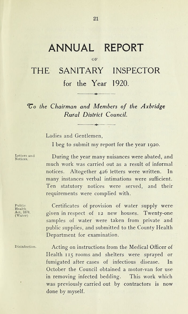 ANNUAL REPORT OF THE SANITARY INSPECTOR for the Year 1920. ‘Uo the Chairman and Members of the Axbridge Rural District Council. Ladies and Gentlemen, I beg to submit my report for the year 1920. Letters and Notices. During the year many nuisances were abated, and much work was carried out as a result of informal notices. Altogether 426 letters were written. In many instances verbal intimations were sufficient. Ten statutory notices were served, and their requirements were complied with. Public Health Act. 1878. (Water) Certificates of provision of water supply were given in respect of 12 new houses. Twenty-one samples of water were taken from private and public supplies, and submitted to the County Health Department for examination. Disinfection. Acting On instructions from the Medical Officer of Health 115 rooms and shelters were sprayed or fumigated after cases of infectious disease. In October the Council obtained a motor-van for use in removing infected bedding. This work which was previously carried out by contractors is now done by myself.