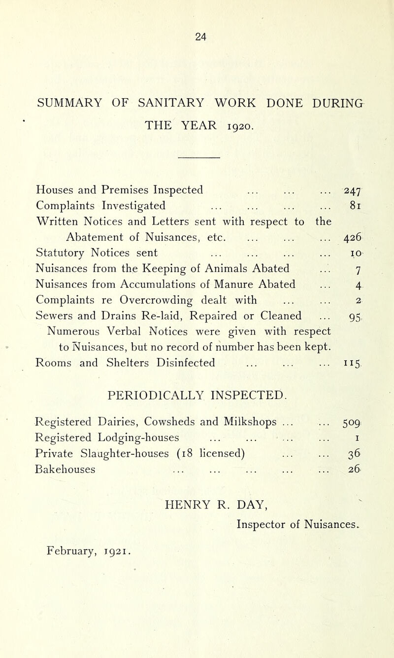 SUMMARY OF SANITARY WORK DONE DURING THE YEAR 1920. Houses and Premises Inspected ... ... ... 247 Complaints Investigated ... ... ... ... 81 Written Notices and Letters sent with respect to the Abatement of Nuisances, etc. ... ... ... 426 Statutory Notices sent ... ... ... ... 10 Nuisances from the Keeping of Animals Abated ... 7 Nuisances from Accumulations of Manure Abated ... 4 Complaints re Overcrowding dealt with ... ... 2 Sewers and Drains Re-laid, Repaired or Cleaned ... 95 Numerous Verbal Notices were given with respect to Nuisances, but no record of number has been kept. Rooms and Shelters Disinfected ... ... ... 115 PERIODICALLY INSPECTED. Registered Dairies, Cowsheds and Milkshops ... ... 509 Registered Lodging-houses ... ... ... ... i Private Slaughter-houses (18 licensed) ... ... 36 Bakehouses ... ... ... ... ... 26 HENRY R. DAY, Inspector of Nuisances.