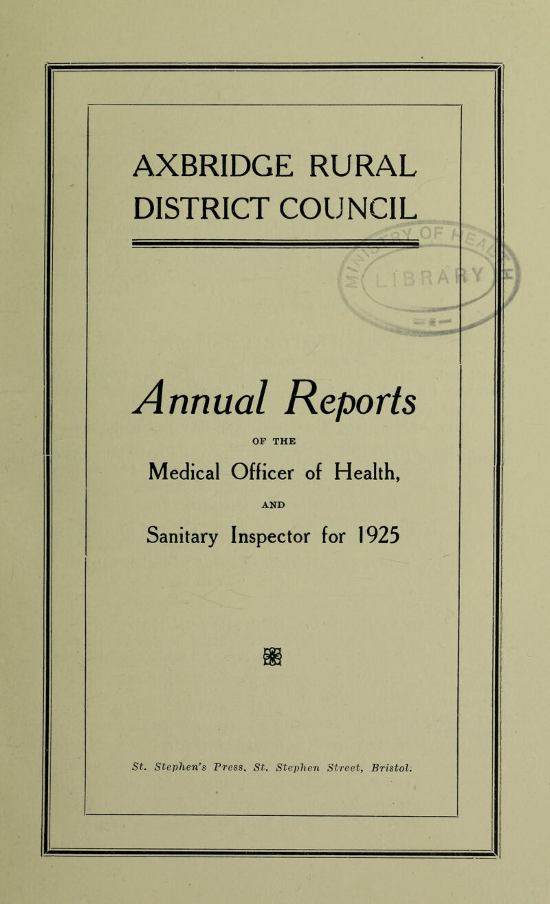 AXBRIDGE RURAL DISTRICT COUNCIL Annual Reports OF THE Medical Officer of Health, AND Sanitary Inspector for 1925 St. Stephen’s Press, St. Stephen Street, Bristol.