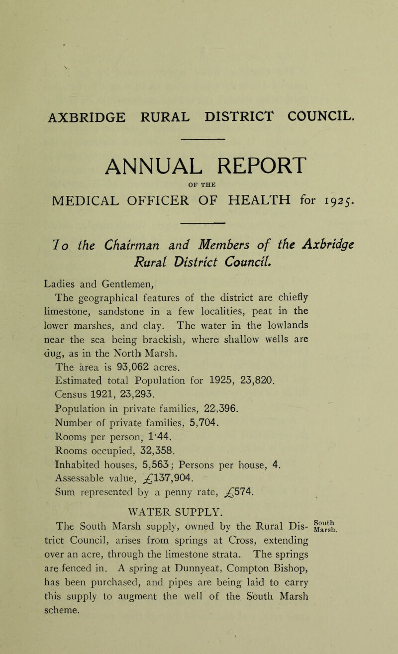 AXBRIDGE RURAL DISTRICT COUNCIL. ANNUAL REPORT OF THE MEDICAL OFFICER OF HEALTH for 1925. To the Chairman and Members of the Axbridge Rural District Council* Ladies and Gentlemen, The geographical features of the district are chiefly limestone, sandstone in a few localities, peat in the lower marshes, and clay. The water in the lowlands near the sea being brackish, where; shallow wells are dug, as in the North Marsh. The area is 93,062, acres. Estimated total Population for 1925, 23,820. Census 1921, 23,293. Population in private families, 22:,396. Number of private families, 5,704. Rooms per person, 1*44. Rooms occupied, 32,358. Inhabited houses, 5,563; Persons per house, 4. Assessable value, ;£137,904. Sum represented by a penny rate, ;£574. WATER SUPPLY. The South Marsh supply, owned by the Rural Dis- Ma^gh, trict Council, arises from springs at Cross, extending over an acre, through the limestone strata. The springs are fenced in. A spring at Dunnyeat, Compton Bishop, has been purchased, and pi]:)es are being laid tO' carry this supply to augment the well of the South Marsh scheme.