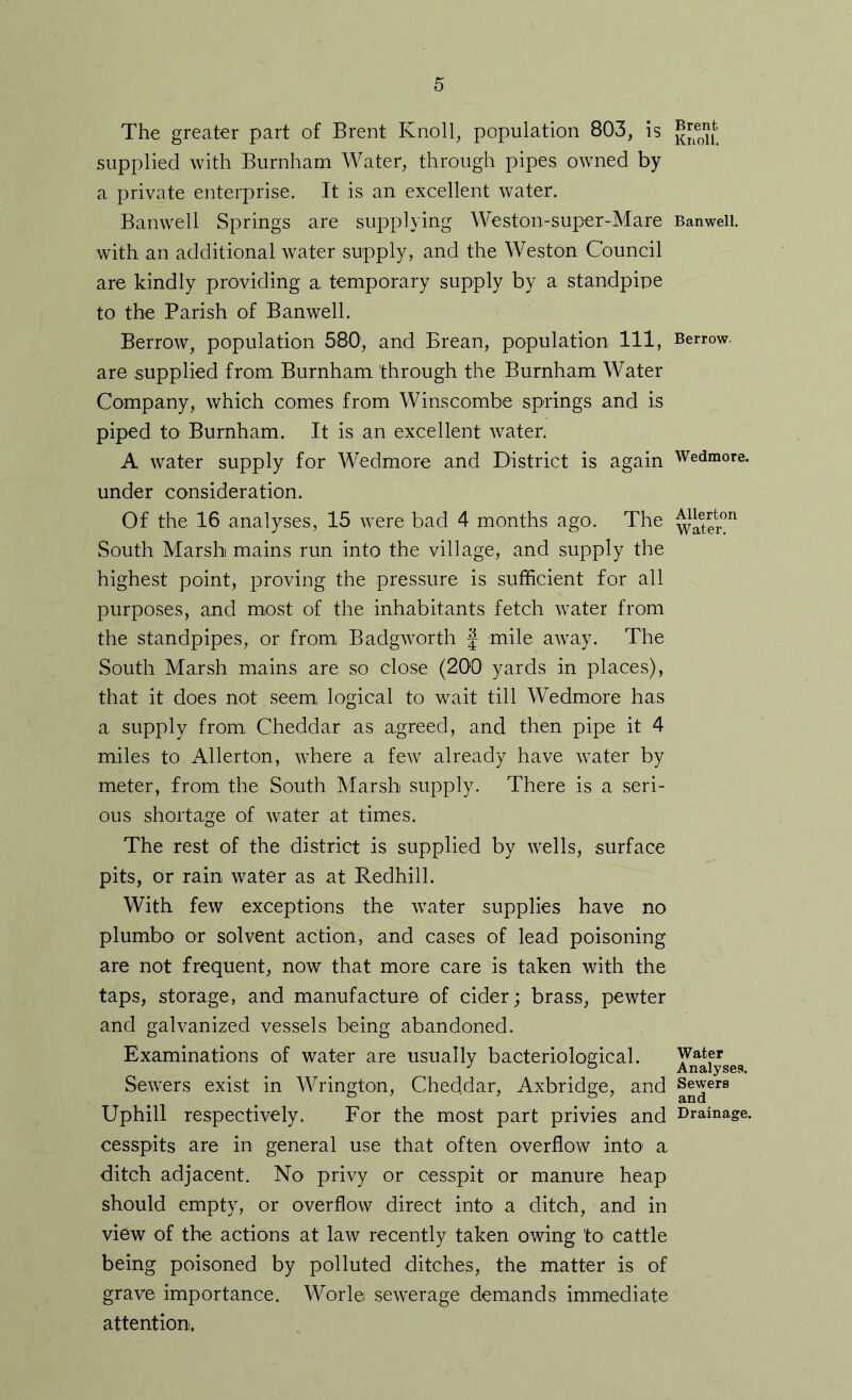 The greater part of Brent Knoll, population 803, is supplied with Burnham Water, through pipes owned by a private enterprise. It is an excellent water. Banwell Springs are supplying Weston-super-Mare with an additional water supply, and the Weston Council are kindly providing a. temporary supply by a standpipe to the Parish of Banwell. Berrow, population 580', and Erean, population 111, are supplied from. Burnham through the Burnham Water Company, which comes from Winscombe springs and is piped to Burnham. It is an excellent water. A water supply for Wedmore and District is again under consideration. Of the 16 analyses, 15 were bad 4 months ago. The South Marsh mains run into the village, and supply the highest point, proving the pressure is sufficient for all purposes, and most of the inhabitants fetch water from the standpipes, or from Badgworth J mile away. The South Marsh mains are so close (200 yards in places), that it does not seem logical to wait till Wedmore has a supply from, Cheddar as agreed, and then pipe it 4 miles to Allerton, where a few already have water by meter, from the South Marsh supply. There is a seri- ous shortage of water at times. The rest of the district is supplied by wells, surface pits, or rain water as at Redhill. With few exceptions the water supplies have no plumbo' or solvent action, and cases of lead poisoning are not frequent, now that more care is taken with the taps, storage, and manufacture of cider; brass, pewter and galvanized vessels being abandoned. Examinations of water are usually bacteriological. Sewers exist in Wrington, Cheddar, Axbridge, and Uphill respectively. For the most part privies and cesspits are in general use that often overflow intO' a ditch adjacent. No privy or cesspit or manure heap should empty, or overflow direct into a ditch, and in view of the actions at law recently taken owing to cattle being poisoned by polluted ditches, the matter is of grave importance. Worl© sewerage demands immediate attention. Brent Knoll. Banwell. Berrow- Wedmore. Allerton Water. Water Analyses. Sewers and Drainage.