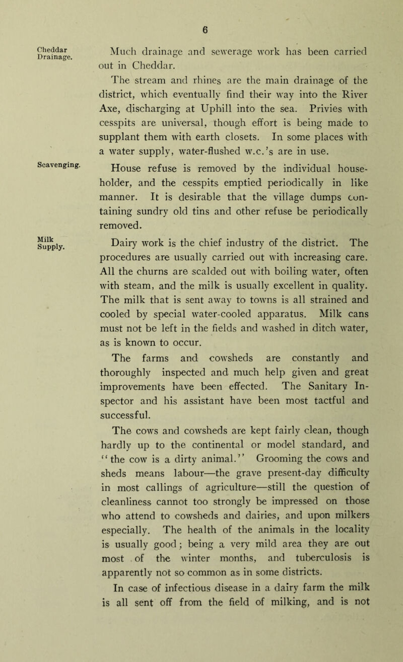 Cheddar Drainage. Scavenging. Milk Supply. Much drainage and sewerage work has been carried out in Cheddar. The stream and rhines are the main drainage of the district, which eventually find their way into the River Axe, discharging at Uphill into the sea. Privies with cesspits are universal, though effort is being made to supplant them with earth closets. In some places with a water supply, water-flushed w.c.’s are in use. House refuse is removed by the individual house- holder, and the cesspits emptied periodically in like manner. It is desirable that the village dumps con- taining sundry old tins and other refuse be periodically removed. Dairy work is the chief industry of the district. The procedures are usually carried out with increasing care. All the churns are scalded out with boiling water, often with steam, and the milk is usually excellent in quality. The milk that is sent away to towns is all strained and cooled by special water-cooled apparatus. Milk cans must not be left in the fields and washed in ditch water, as is known to occur. The farms and cowsheds are constantly and thoroughly inspected and much help given and great improvements have been effected. The Sanitary In- spector and his assistant have been most tactful and successful. The cows and cowsheds are kept fairly clean, though hardly up to the continental or model standard, and “the cow is a dirty animal.’’ Grooming the cows and sheds means labour—the grave present-day difficulty in most callings of agriculture—still the question of cleanliness cannot too strongly be impressed on those who attend to cowsheds and dairies, and upon milkers especially. The health of the animals in the locality is usually good; being a very mild area they are out most of the winter months, and tuberculosis is apparently not so common as in some districts. In case of infectious disease in a dairy farm the milk is all sent off from the field of milking, and is not