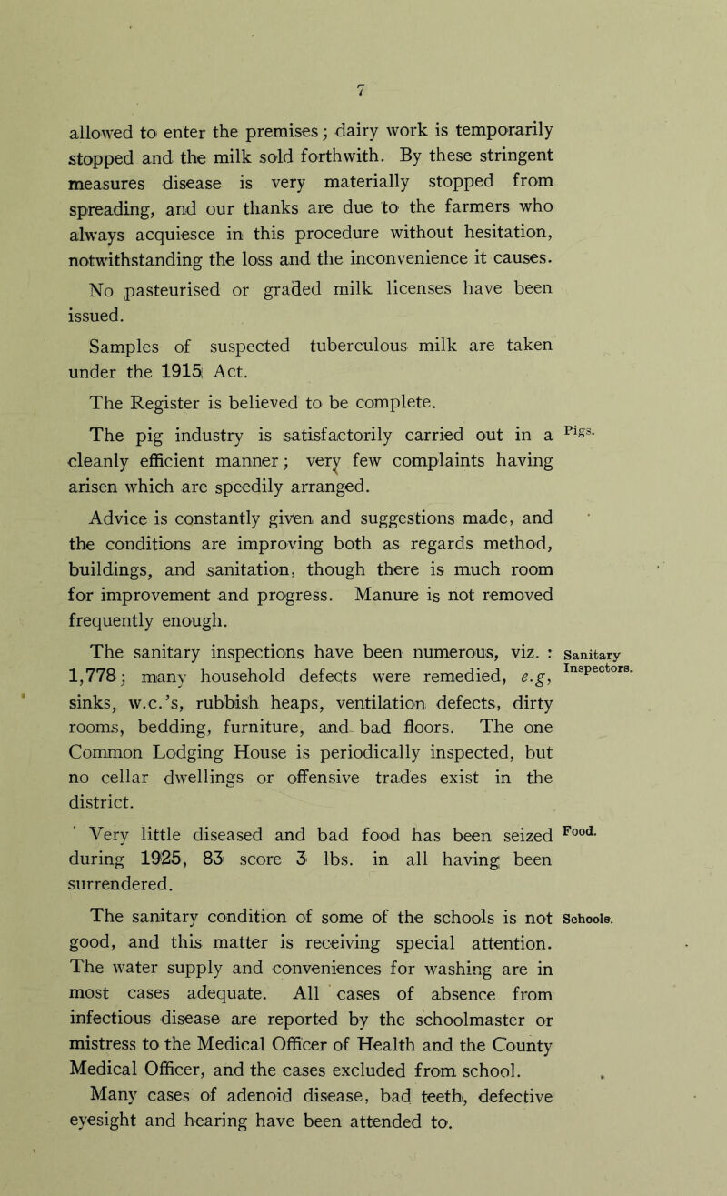allowed to enter the premises; dairy work is temporarily stopped and the milk sold forthwith. By these stringent measures disease is very materially stopped from spreading, and our thanks are due to the farmers who always acquiesce in this procedure without hesitation, notwithstanding the loss and the inconvenience it causes. No pasteurised or graded milk licenses have been issued. Samples of suspected tuberculous milk are taken under the 1915i Act. The Register is believed to be complete. The pig industry is satisfactorily carried out in a cleanly efficient manner; very few complaints having arisen which are speedily arranged. Advice is constantly given and suggestions made, and the conditions are improving both as regards method, buildings, and sanitation, though there is much room for improvement and progress. Manure is not removed frequently enough. The sanitary inspections have been numerous, viz. : sanitary 1,778; many household defects were remedied, e.g, sinks, w.c.’s, rubbish heaps, ventilation defects, dirty rooms, bedding, furniture, and- bad floors. The one Common Lodging House is periodically inspected, but no cellar dwellings or offensive trades exist in the district. Very little diseased and bad food has been seized during 1925, 83' score 3 lbs. in all having been surrendered. The sanitary condition of some of the schools is not School®, good, and this matter is receiving special attention. The water supply and conveniences for washing are in most cases adequate. All cases of absence from infectious disease are reported by the schoolmaster or mistress to the Medical Officer of Health and the County Medical Officer, and the cases excluded from school. Many cases of adenoid disease, bad teeth, defective eyesight and hearing have been attended to.