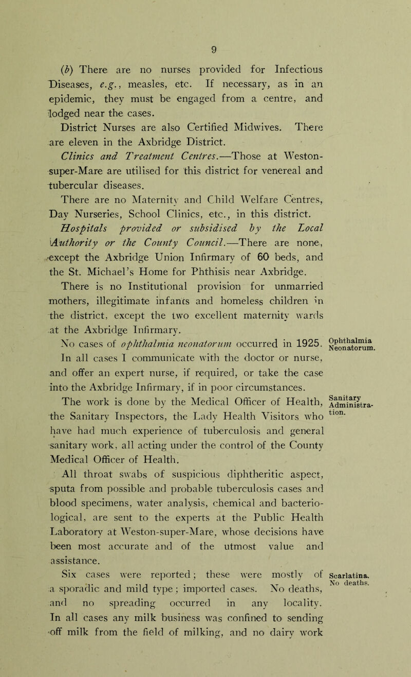{b) There are no nurses provided for Infectious Diseases, e.g., measles, etc. If necessary, as in an epidemic, they must be engaged from a centre, and lodged near the cases. District Nurses are also Certified Midwives. There are eleven in the Axbridge District. Clinics and Treatment Centres.—Those at Weston- super-Mare are utilised for this district for venereal and tubercular diseases. There are no Maternity and Child Welfare Centres, Day Nurseries, School Clinics, etc., in this district. Hospitals provided or subsidised by the Local ^Authority or the County Council.—There are none, except the Axbridge Union Infirmary of 60 beds, and the St. Michael’s Home for Phthisis near Axbridge. There is no Institutional provision for unmarried mothers, illegitimate infants and homeless children hi the district, except the two excellent maternity wards at the Axbridge Infirmary. No cases of ophthalmia neonatorum occurred in 1925. In all cases I communicate with the doctor or nurse, and offer an expert nurse, if required, or take the case intO' the Axbridge Infirmary, if in poor circumstances. The work is done by the Medical Officer of Health, the Sanitary Inspectors, the Lady Health Visitors who have had much experience of tuberculosis and general sanitary work, all acting under the control of the County Medical Officer of Health. All throat swabs of suspicious diphtheritic aspect, sputa from possible and probable tuberculosis cases and blood specimens, water analysis, chemical and bacterio- logical, are sent to the experts at the Public Health Laboratory at Weston-super-Mare, whose decisions have been most accurate and of the utmost value and assistance. Six cases were reported; these were mostly of a sporadic and mild type; imported cases. No deaths, and no spreading occurred in any locality. In all cases any milk business was confined tO' sending •off milk from the field of milking, and no dairy work Ophthalmia Neonatorum. Sanitary Administra- tion. Scarlatina. No deaths.