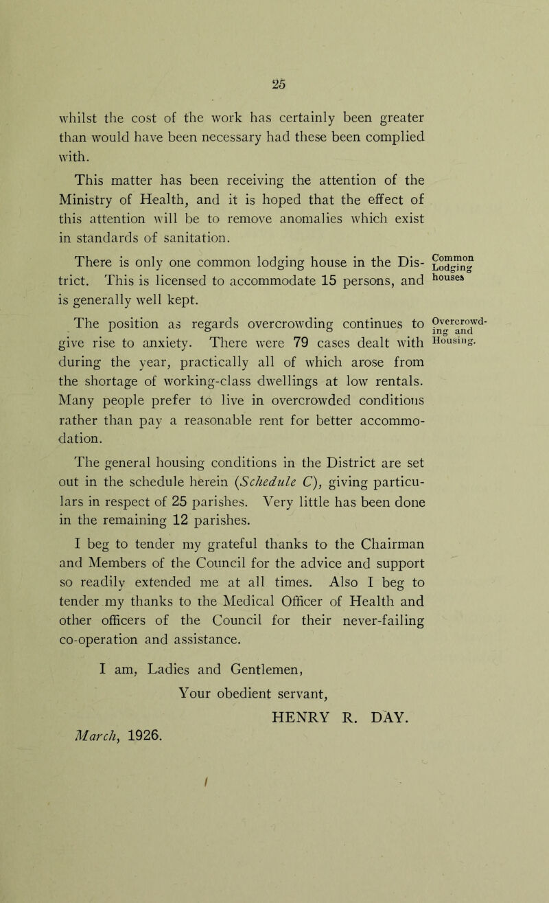 whilst the cost of the work has certainly been greater than would have been necessary had these been complied with. This matter has been receiving the attention of the Ministry of Health, and it is hoped that the effect of this attention will be to remove anomalies which exist in standards of sanitation. There is only one common lodging house in the Dis- trict. This is licensed to accommodate 15 persons, and is generally well kept. The position as regards overcrowding continues to give rise to anxiety. There were 79 cases dealt with during the year, practically all of which arose from the shortage of working-class dwellings at low rentals. Many people prefer to live in overcrowded conditions rather than pay a reasonable rent for better accommo- dation. The general housing conditions in the District are set out in the schedule herein {Schedule C), giving particu- lars in respect of 25 parishes. Very little has been done in the remaining 12 parishes. I beg to tender my grateful thanks to the Chairman and Members of the Council for the advice and support so readily extended me at all times. Also I beg to tender my thanks to the Medical Officer of Health and other officers of the Council for their never-failing co-operation and assistance. I am, Ladies and Gentlemen, MarcUy 1926. Your obedient servant, HENRY R. DAY. Common Lodging houses Overcrowd- ing and Housing. /