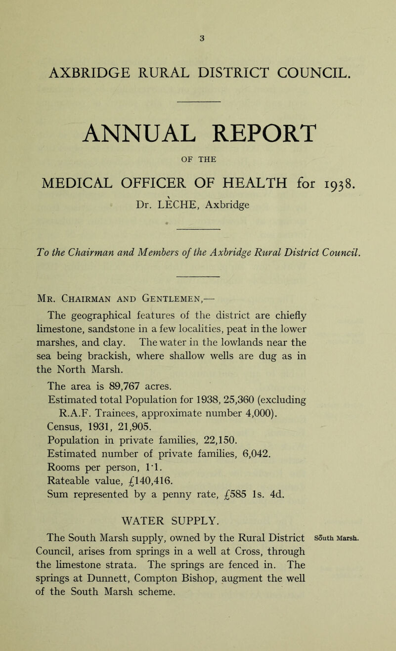 AXBRIDGE RURAL DISTRICT COUNCIL. ANNUAL REPORT OF THE MEDICAL OFFICER OF HEALTH for 1938. Dr. LECHE, Axbridge To the Chairman and Members of the Axbridge Rural District Council. Mr. Chairman and Gentlemen,— The geographical features of the district are chiefly limestone, sandstone in a few localities, peat in the lower marshes, and clay. The water in the lowlands near the sea being brackish, where shallow wells are dug as in the North Marsh. The area is 89,767 acres. Estimated total Population for 1938, 25,360 (excluding R.A.F. Trainees, approximate number 4,000). Census, 1931, 21,905. Population in private families, 22,150. Estimated number of private families, 6,042. Rooms per person, IT. Rateable value, £140,416. Sum represented by a penny rate, £585 Is. 4d. WATER SUPPLY. The South Marsh supply, owned by the Rural District south Marsh. Council, arises from springs in a well at Cross, through the limestone strata. The springs are fenced in. The springs at Dunnett, Compton Bishop, augment the well of the South Marsh scheme.