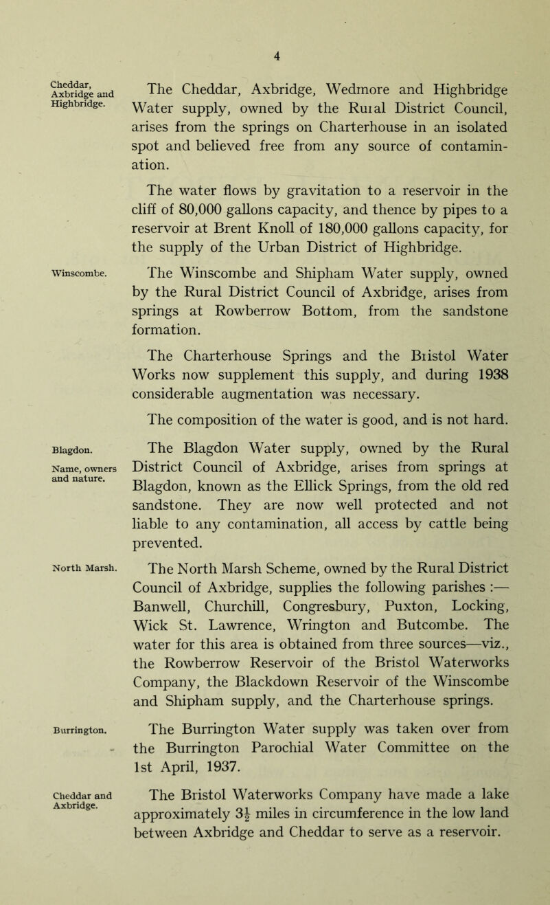 Cheddar, Axbridge and Highbridge. Winscombe. Blagdon. Name, owners and nature. North Marsh. Burrington. Cheddar and Axbridge. The Cheddar, Axbridge, Wedmore and Highbridge Water supply, owned by the Ruial District Council, arises from the springs on Charterhouse in an isolated spot and believed free from any source of contamin- ation. The water flows by gravitation to a reservoir in the cliff of 80,000 gallons capacity, and thence by pipes to a reservoir at Brent Knoll of 180,000 gallons capacity, for the supply of the Urban District of Highbridge. The Winscombe and Shipham Water supply, owned by the Rural District Council of Axbridge, arises from springs at Rowberrow Bottom, from the sandstone formation. The Charterhouse Springs and the Biistol Water Works now supplement this supply, and during 1938 considerable augmentation was necessary. The composition of the water is good, and is not hard. The Blagdon Water supply, owned by the Rural District Council of Axbridge, arises from springs at Blagdon, known as the Ellick Springs, from the old red sandstone. They are now well protected and not liable to any contamination, all access by cattle being prevented. The North Marsh Scheme, owned by the Rural District Council of Axbridge, supplies the following parishes :— Banwell, Churchill, Congre&bury, Puxton, Locking, Wick St. Lawrence, Wrington and Butcombe. The water for this area is obtained from three sources—viz., the Rowberrow Reservoir of the Bristol Waterworks Company, the Blackdown Reservoir of the Winscombe and Shipham supply, and the Charterhouse springs. The Burrington Water supply was taken over from the Burrington Parochial Water Committee on the 1st April, 1937. The Bristol Waterworks Company have made a lake approximately 3| miles in circumference in the low land between Axbridge and Cheddar to serve as a reservoir.