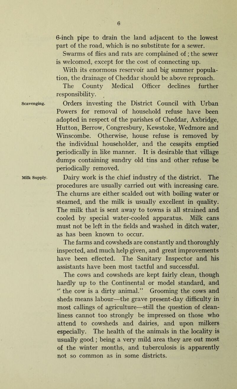 Scavenging. Milk Supply. 6-inch pipe to drain the land adjacent to the lowest part of the road, which is no substitute for a sewer. Swarms of flies and rats are complained of; the sewer is welcomed, except for the cost of connecting up. With its enormous reservoir and big summer popula- tion, the drainage of Cheddar should be above reproach. The County Medical Officer declines further responsibility. Orders investing the District Council with Urban Powers for removal of household refuse have been adopted in respect of the parishes of Cheddar, Axbridge, Hutton, Berrow, Congresbury, Kewstoke, Wedmore and Winscombe. Otherwise, house refuse is removed by the individual householder, and the cesspits emptied periodically in like manner. It is desirable that village dumps containing sundry old tins and other refuse be periodically removed. Dairy work is the chief industry of the district. The procedures are usually carried out with increasing care. The churns are either scalded out with boiling water or steamed, and the milk is usually excellent in quality. The milk that is sent away to towns is all strained and cooled by special water-cooled apparatus. Milk cans must not be left in the fields and washed in ditch water, as has been known to occur. The farms and cowsheds are constantly and thoroughly inspected, and much help given, and great improvements have been effected. The Sanitary Inspector and his assistants have been most tactful and successful. The cows and cowsheds are kept fairly clean, though hardly up to the Continental or model standard, and “ the cow is a dirty animal.” Grooming the cows and sheds means labour—the grave present-day difficulty in most callings of agriculture—still the question of clean- liness cannot too strongly be impressed on those who attend to cowsheds and dairies, and upon milkers especially. The health of the animals in the locality is usually good ; being a very mild area they are out most of the winter months, and tuberculosis is apparently not so common as in some districts.