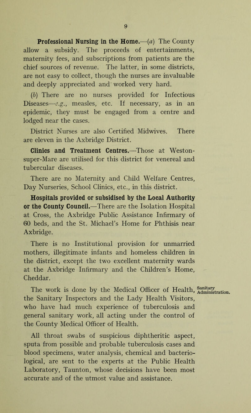 Professional Nursing in the Home.—[a) The County allow a subsidy. The proceeds of entertainments, maternity fees, and subscriptions from patients are the chief sources of revenue. The latter, in some districts, are not easy to collect, though the nurses are invaluable and deeply appreciated and' worked very hard. (b) There are no nurses provided for Infectious Diseases—e.g., measles, etc. If necessary, as in an epidemic, they must be engaged from a centre and lodged near the cases. District Nurses are also Certified Midwives. There are eleven in the Axbridge District. Clinics and Treatment Centres.—Those at Weston- super-Mare are utilised for this district for venereal and tubercular diseases. There are no Maternity and Child Welfare Centres, Day Nurseries, School Clinics, etc., in this district. Hospitals provided or subsidised by the Local Authority or the County Council.—There are the Isolation Hospital at Cross, the Axbridge Public Assistance Infirmary of 60 beds, and the St. Michael’s Home for Phthisis near Axbridge. There is no Institutional provision for unmarried mothers, illegitimate infants and homeless children in the district, except the two excellent maternity wards at the Axbridge Infirmary and the Children’s Home, Cheddar. The work is done by the Medical Officer of Health, iXSstration. the Sanitary Inspectors and the Lady Health Visitors, who have had much experience of tuberculosis and general sanitary work, all acting under the control of the County Medical Officer of Health. All throat swabs of suspicious diphtheritic aspect, sputa from possible and probable tuberculosis cases and blood specimens, water analysis, chemical and bacterio- logical, are sent to the experts at the Public Health Laboratory, Taunton, whose decisions have been most accurate and of the utmost value and assistance.