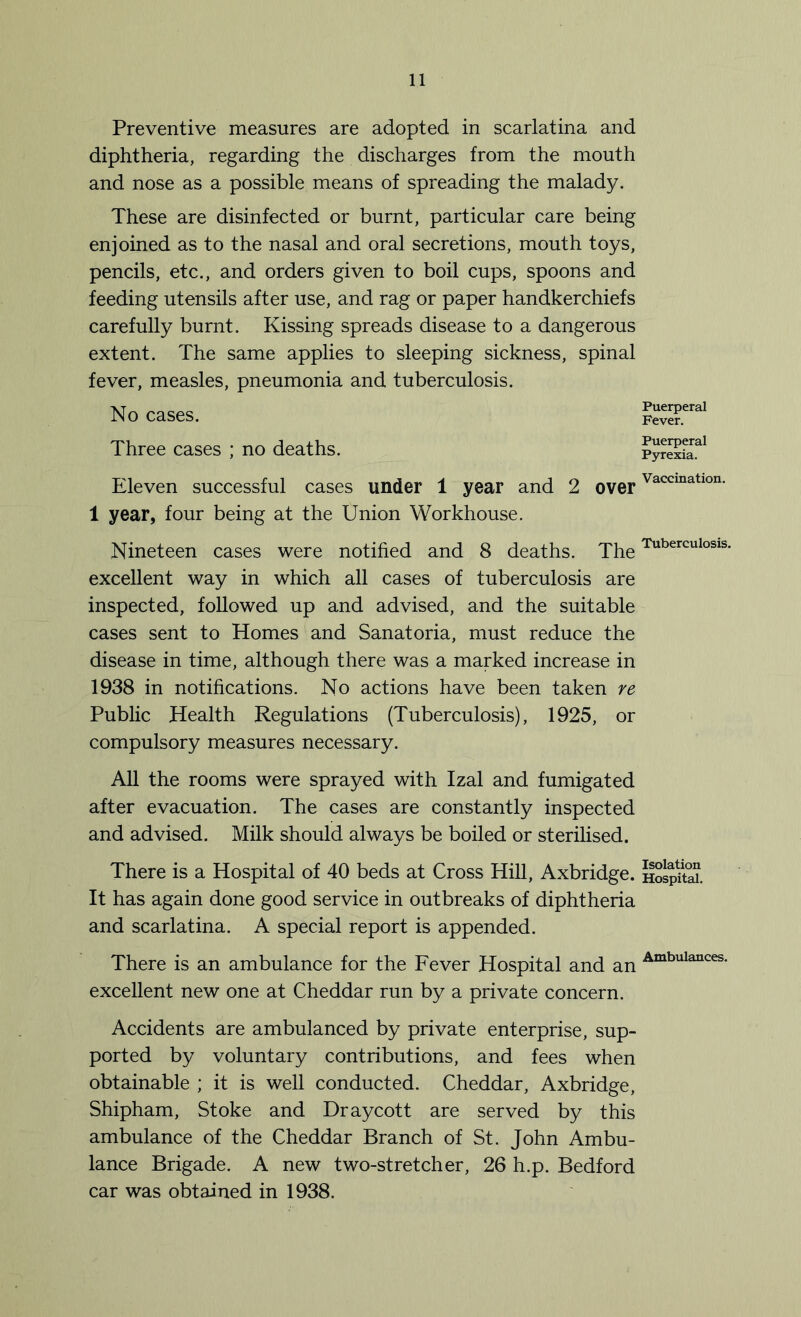 Preventive measures are adopted in scarlatina and diphtheria, regarding the discharges from the mouth and nose as a possible means of spreading the malady. These are disinfected or burnt, particular care being enjoined as to the nasal and oral secretions, mouth toys, pencils, etc., and orders given to boil cups, spoons and feeding utensils after use, and rag or paper handkerchiefs carefully burnt. Kissing spreads disease to a dangerous extent. The same applies to sleeping sickness, spinal fever, measles, pneumonia and tuberculosis. No cases. Three cases ; no deaths. Eleven successful cases under 1 year and 2 over 1 year, four being at the Union Workhouse. Nineteen cases were notified and 8 deaths. The excellent way in which all cases of tuberculosis are inspected, followed up and advised, and the suitable cases sent to Homes and Sanatoria, must reduce the disease in time, although there was a marked increase in 1938 in notifications. No actions have been taken re Public Health Regulations (Tuberculosis), 1925, or compulsory measures necessary. All the rooms were sprayed with Izal and fumigated after evacuation. The cases are constantly inspected and advised. Milk should always be boiled or sterilised. There is a Hospital of 40 beds at Cross Hill, Axbridge. It has again done good service in outbreaks of diphtheria and scarlatina. A special report is appended. There is an ambulance for the Fever Hospital and an excellent new one at Cheddar run by a private concern. Accidents are ambulanced by private enterprise, sup- ported by voluntary contributions, and fees when obtainable ; it is well conducted. Cheddar, Axbridge, Shipham, Stoke and Draycott are served by this ambulance of the Cheddar Branch of St. John Ambu- lance Brigade. A new two-stretcher, 26 h.p. Bedford car was obtained in 1938. Puerperal Fever. Puerperal Pyrexia. Vaccination. Tuberculosis. Isolation Hospital. Ambulances.