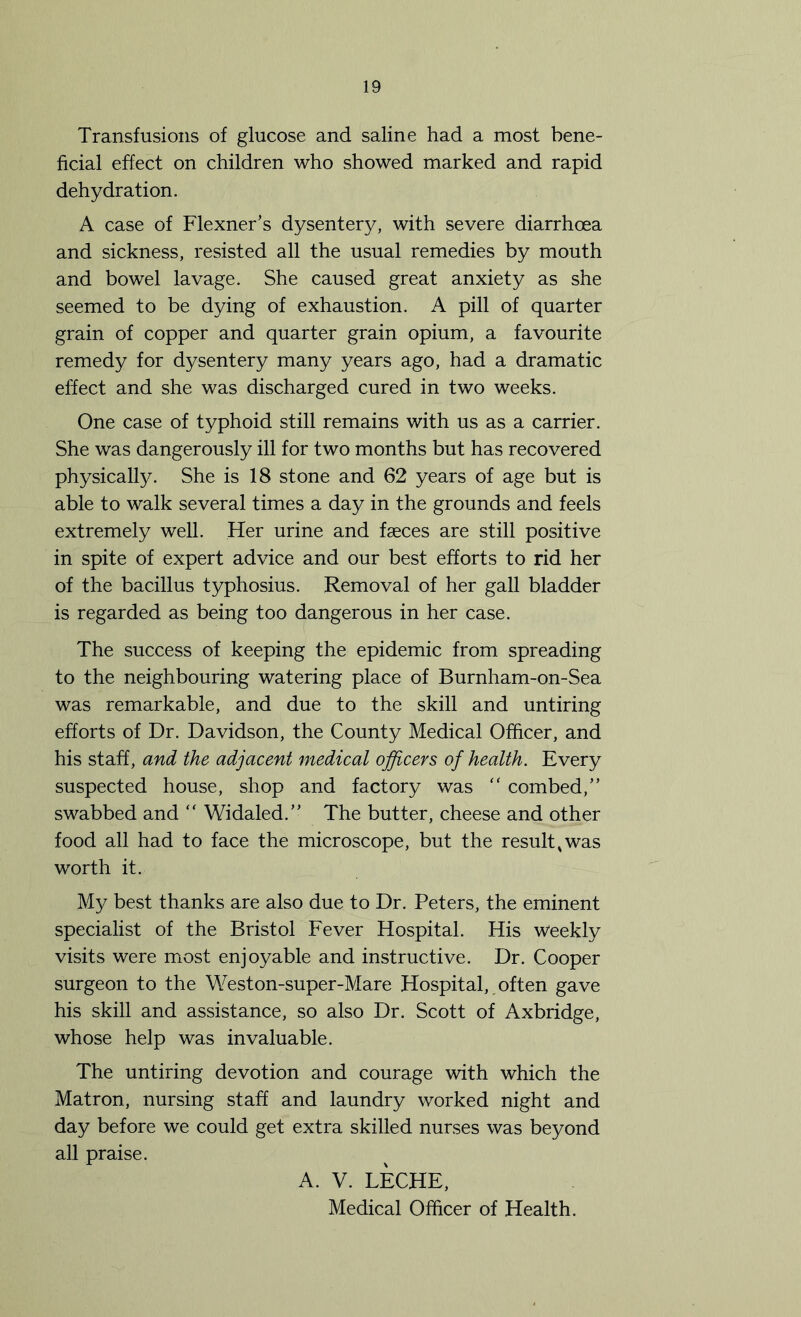 Transfusions of glucose and saline had a most bene- ficial effect on children who showed marked and rapid dehydration. A case of Flexner’s dysentery, with severe diarrhoea and sickness, resisted all the usual remedies by mouth and bowel lavage. She caused great anxiety as she seemed to be dying of exhaustion. A pill of quarter grain of copper and quarter grain opium, a favourite remedy for dysentery many years ago, had a dramatic effect and she was discharged cured in two weeks. One case of typhoid still remains with us as a carrier. She was dangerously ill for two months but has recovered physically. She is 18 stone and 62 years of age but is able to walk several times a day in the grounds and feels extremely well. Her urine and faeces are still positive in spite of expert advice and our best efforts to rid her of the bacillus typhosius. Removal of her gall bladder is regarded as being too dangerous in her case. The success of keeping the epidemic from spreading to the neighbouring watering place of Burnham-on-Sea was remarkable, and due to the skill and untiring efforts of Dr. Davidson, the County Medical Officer, and his staff, and the adjacent medical officers of health. Every suspected house, shop and factory was “ combed,” swabbed and “ Widaled.” The butter, cheese and other food all had to face the microscope, but the result,was worth it. My best thanks are also due to Dr. Peters, the eminent specialist of the Bristol Fever Hospital. His Weekly visits were most enjoyable and instructive. Dr. Cooper surgeon to the Weston-super-Mare Hospital, often gave his skill and assistance, so also Dr. Scott of Axbridge, whose help was invaluable. The untiring devotion and courage with which the Matron, nursing staff and laundry worked night and day before we could get extra skilled nurses was beyond all praise. A. V. LECHE,