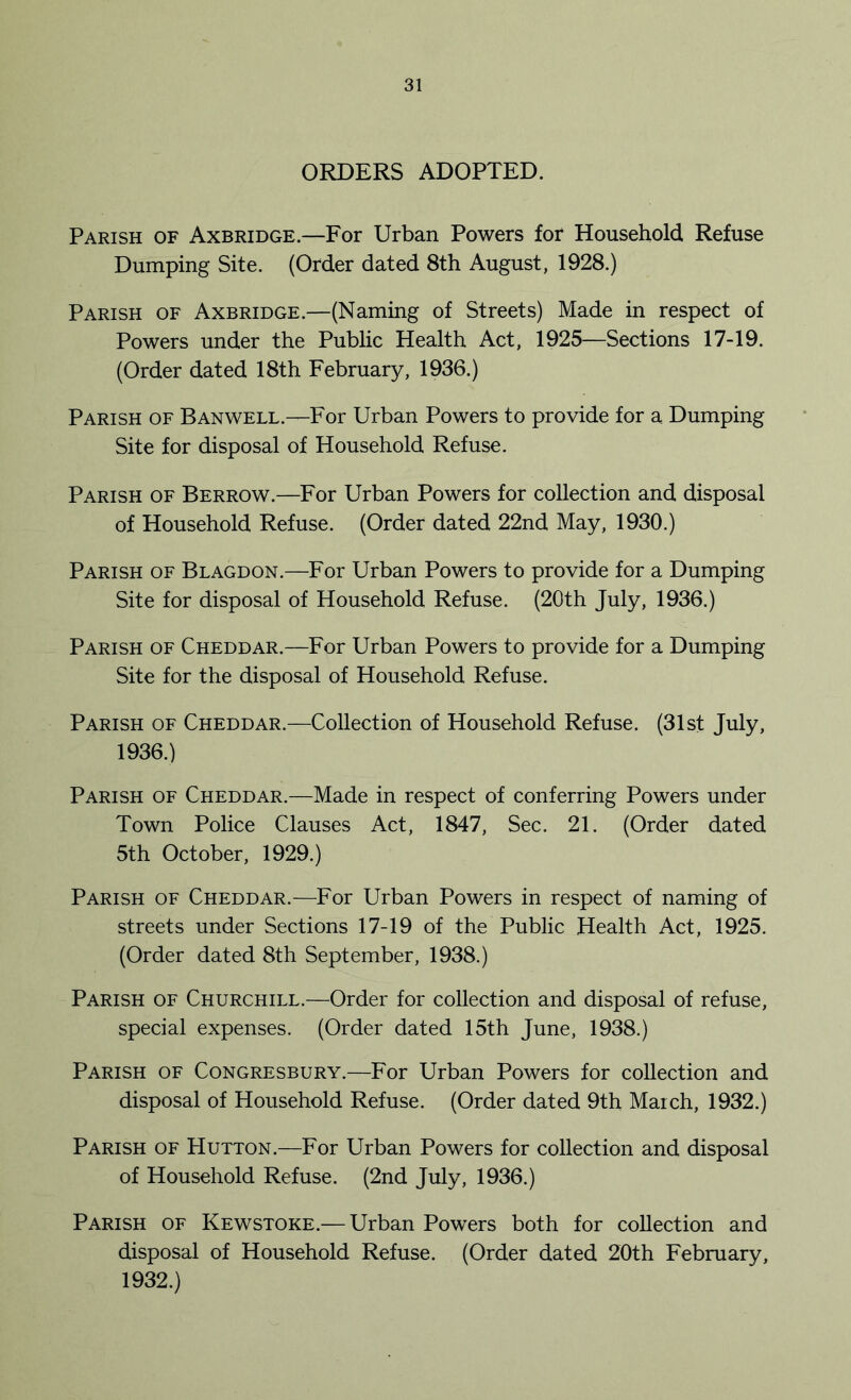 ORDERS ADOPTED. Parish of Axbridge.—For Urban Powers for Household Refuse Dumping Site. (Order dated 8th August, 1928.) Parish of Axbridge.—(Naming of Streets) Made in respect of Powers under the Public Health Act, 1925—Sections 17-19. (Order dated 18th February, 1936.) Parish of Banwell.—For Urban Powers to provide for a Dumping Site for disposal of Household Refuse. Parish of Berrow.—For Urban Powers for collection and disposal of Household Refuse. (Order dated 22nd May, 1930.) Parish of Blagdon.—For Urban Powers to provide for a Dumping Site for disposal of Household Refuse. (20th July, 1936.) Parish of Cheddar.—For Urban Powers to provide for a Dumping Site for the disposal of Household Refuse. Parish of Cheddar.—Collection of Household Refuse. (31st July, 1936.) Parish of Cheddar.—Made in respect of conferring Powers under Town Police Clauses Act, 1847, Sec. 21. (Order dated 5th October, 1929.) Parish of Cheddar.—For Urban Powers in respect of naming of streets under Sections 17-19 of the Public Health Act, 1925. (Order dated 8th September, 1938.) Parish of Churchill.—Order for collection and disposal of refuse, special expenses. (Order dated 15th June, 1938.) Parish of Congresbury.—For Urban Powers for collection and disposal of Household Refuse. (Order dated 9th March, 1932.) Parish of Hutton.—For Urban Powers for collection and disposal of Household Refuse. (2nd July, 1936.) Parish of Kewstoke.— Urban Powers both for collection and disposal of Household Refuse. (Order dated 20th February, 1932.)