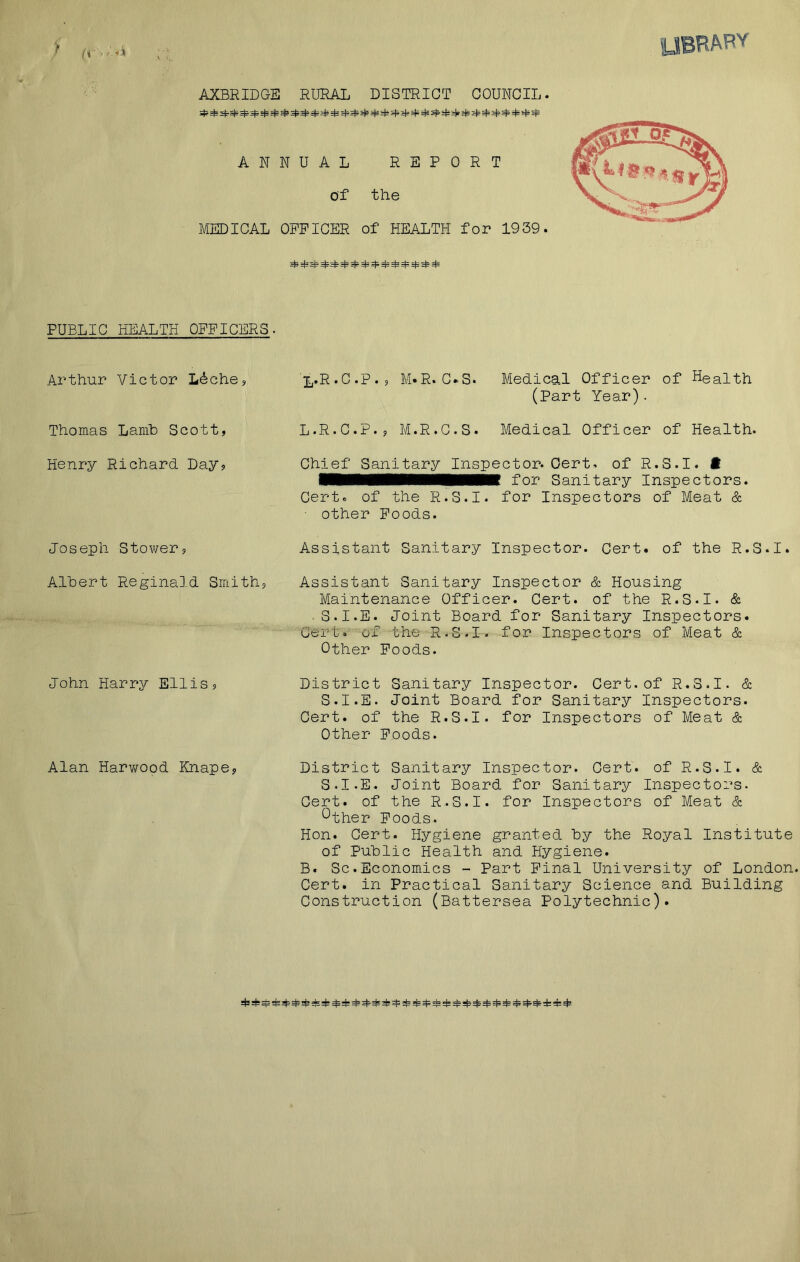 a • •'4 AXBRIDGE RURAL DISTRICT COUNCIL. ^ *¥ N5 ^ ^ =¥ =¥ ^ ^ =t= ^ ^ =1= ^ s(s =)»s|= ^ ^ ^ A N MEDICAL PUBLIC HEALTH OFFICERS- Arthur Victor L&ch.e, Thomas Lamb Scott, Henry Richard Day, Joseph Stower, Albert Reginald Smith, John Harry Ellis, Alan Harwood Knape, NUAL REPORT of the OFFICER of HEALTH for 1939. =£ M= ^ ^ =£ ^ ^ ^ ^ ^ ^.R.C.P., M»R. C»S. Medical Officer of Health (Part Year) . L.R.C.P., M.R.C.S. Medical Officer of Health. Chief Sanitary Inspector. Cert, of R.3.I. ft ■■■■■■■■■■■■■Ml for Sanitary Inspectors. Cert. of the R.S.I. for Inspectors of Meat & ■ other Foods. Assistant Sanitary Inspector. Cert, of the R.S.I. Assistant Sanitary Inspector & Housing Maintenance Officer. Cert, of the R.S.I. & S.I.E. Joint Board for Sanitary Inspectors. Cert, of the R.S.I. for Inspectors of Meat & Other Foods. District Sanitary Inspector. Cert.of R.S.I. & S.I.E. Joint Board for Sanitary Inspectors. Cert, of the R.S.I. for Inspectors of Meat & Other Foods. District Sanitary Inspector. Cert, of R.S.I. & S.I.E. Joint Board for Sanitary Inspectors. Cert, of the R.S.I. for Inspectors of Meat & Other Foods. Hon. Cert. Hygiene granted by the Royal Institute of Public Health and Hygiene. B. Sc.Economics - Part Final University of London. Cert, in Practical Sanitary Science and Building Construction (Battersea Polytechnic).