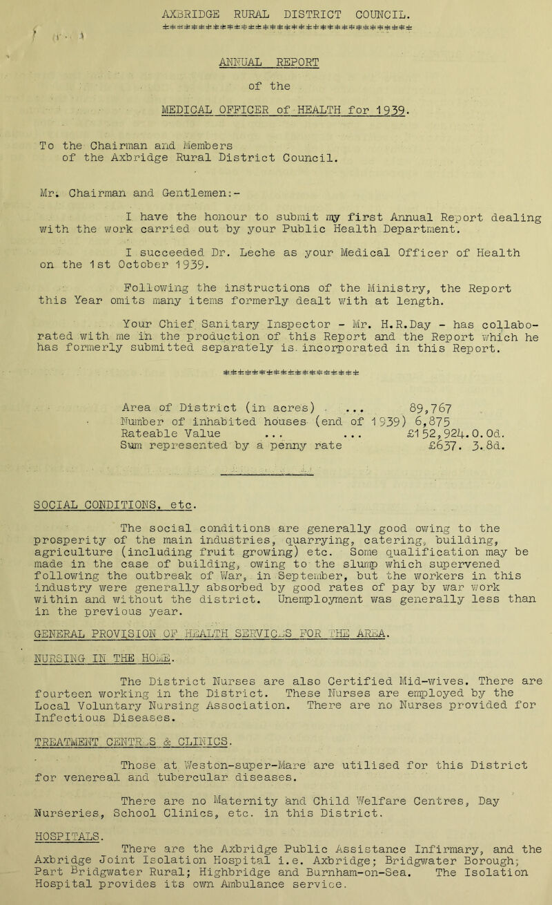 I < ' AXBRIDGE RURAL DISTRICT COUNCIL. ANNUAL REPORT of the MEDICAL OFFICER of•HEALTH for 1939. To the Chairman and Members of the Axbridge Rural District Council. Mr; Chairman and Gentlemen:- I have the honour to submit my first Annual Report dealing with the work carried out by your Public Health Department. I succeeded Dr. Leche as your Medical Officer of Health on the 1st October 1939. Following the instructions of the Ministry, the Report this Year omits many items formerly dealt with at length. Your Chief Sanitary Inspector - Mr. H.R.Day - has collabo- rated with me in the production of this Report and the Report which he has formerly submitted separately is. incorporated in this Report. 3=rfc -k =fe =fc:st=' =£ & rfe =£ =£ efc Area of District (in acre's) , .... 89,767 Number of inhabited houses (end of 1939) 6,873 Rateable Value ... ... £152,924.0.Od. Sum represented by a penny rate £637. 3*.8d, SOCIAL CONDITIONS, etc. The social conditions are generally good owing to the prosperity of the main industries, quarrying, catering, building, agriculture (including fruit growing) etc. Some qualification may be made in the case of building, owing to the slump which supervened following the outbreak of War, in September, but the workers in this industry were generally absorbed by good rates of pay by war work within and without the district. Unemployment was generally less than in the previous year. GENERAL PROVISION QF HEALTH SERVICES FOR THE AREA. NURSING IN THE HOME. The District Nurses are also Certified Mid-wives. There are fourteen working in the District. These Nurses are employed by the Local Voluntary Nursing Association. There are no Nurses provided for Infectious Diseases. TREATMENT CENTRES & CLINICS. Those at Weston-super-Mare are utilised for this District for venereal and tubercular diseases. There are no Maternity and Child Welfare Centres, Day Nurseries, School Clinics, etc. in this District. HOSPITALS. There are the Axbridge Public Assistance Infirmary, and the Axbridge Joint Isolation Hospital i.e. Axbridge; Bridgwater Borough; Part Bridgwater Rural; Highbridge and Burnham-on-Sea. The Isolation Hospital provides its own Ambulance service.