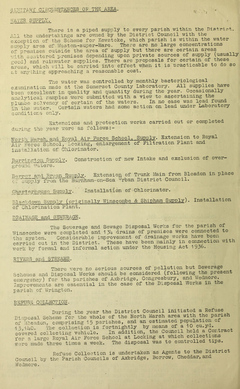 * 6NITARY CIRCUIVISTANGES OF THE AREA. WATER SUPPLY. There is a piped supply to every parish within the District. Ai 1 the undertakings are owned hy the District Council with the exception of the Scheme for Kewstoke, which parish is within the.water supply area of.Weston-super-Mare. There are no large concentrations 0° premises outside the area of supply but there are certain areas with scattered premises depending upon private sources of supply (usually r-o-d) srd rainwater supplies. There are proposals for certain of these areas, which will be carried into effect when it is nracticable to do so £..t anything approaching a reasonable cost. The water was controlled by monthly bacteriological examination made at the Somerset County Laboratory. All supplies have been excellent/ in equality and quantity during the year. Occasionally analytical sarriples /Were submitted with a view to ascertaining the to 1 umbo solvency of certain of the waters. In no case was lead. found in the water. Certain waters had some action on lead under Laboratory conditions only. Extensions and protection works carried out or completed during the year 'were as follows^ — Rorth Marshland Roval Air Force School^ .Supply. Extensions Royal Air force School’, Looking, enlargement of Filtration Plant and installation of: Chlorinator, Burrington Supply. Construction of new Intake and exclusion of over- ground waters. Borrow and Brean Supply. Extension of Trunk Main from Bleadon in place of ^supply from the Burnham-on-Sea urban District Council. Charterhouse Supply. Installation of Chlorinator. Blackdown Supply (originally Winscombe & Shipham Supply). Installation of Chlorination Plant. DRAINAGE and SEWERAGE. The Sewerage and Sewage Disposal Works for the parish of Winscombe were completed and 134 drains of premises were connected to the system. Considerable improvement of drainage works have been _ carried out in the District. These have been mainly in connection with work by formal and informal action under the Housing Act 1936* RIVERS and STREAMS. There were no serious sources of pollution but Sewerage Schemes and Disnosal Works should be considered (following the present emergency) for the parishes of Axbridge, Congresbury, and Wedmore. Improvements are essential in the case of the Disposal Works in e parish of Wrington. REFUSE COLLECTIOH. During the year the District Council initiated a Refuse Disposal Scheme for the whole of the North Marsh area with the parish of Bleadon, comprising 15 parishes, and an estimated population o 13,140. The collection is fortnightly by means of a 10 cu.yd. covered collecting vehicle. In addition, the Council held a Contract for a large Royal Air Force School at Locking at which collections were made three times a week. The disposal was to controlled tips. Refuse Collection is undertaken as Agents to the District Council by the Parish Councils of Axbridge, Borrow, Cheddar, and Wedmore.