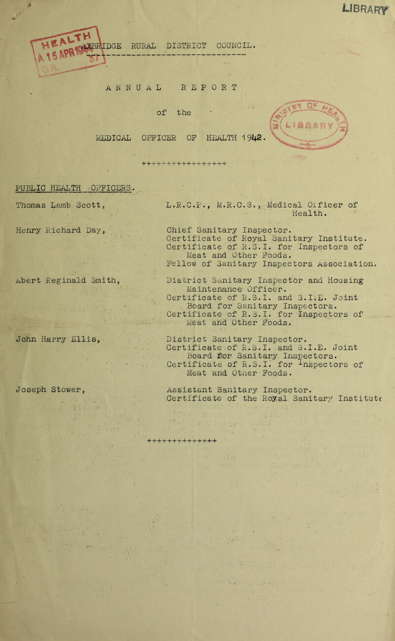 LIBRARY *> MEDICAL + + + + + H-+ + + + + + + + + + + PUBLIC HEALTH ..OFFICERS.. Thomas Lamb Scott, L.P.C.P., M.R.O.S.*, Medical Oificer of Health. Chief Sanitary Inspector. Certificate of Royal ’Sanitary Institute. Certificate of R.S.I. for Inspectors of Meat and Other Poods. Fellow of Sanitary Inspectors Association. District Sanitary Inspector and Housing Maintenance Officer. Certificate of R.S.I. and S.I.E. Joint Board for Sanitary Inspectors. Certificate of R.S.I. for Inspectors of Meat and Other Foods.' John Harry Ellis, > District Sanitary Inspector. Certificate:of R.S.I. and S.I.E. Joint Board for Sanitary. Inspectors. ; • . Certificate of R.S.I. for inspectors of Meat 'and Other Foods. Henry Richard Day, Abert Reginald Smith, Assistant Sanitary Inspector. Certificate of the Royal. Sanitary Institute Joseph Stower,