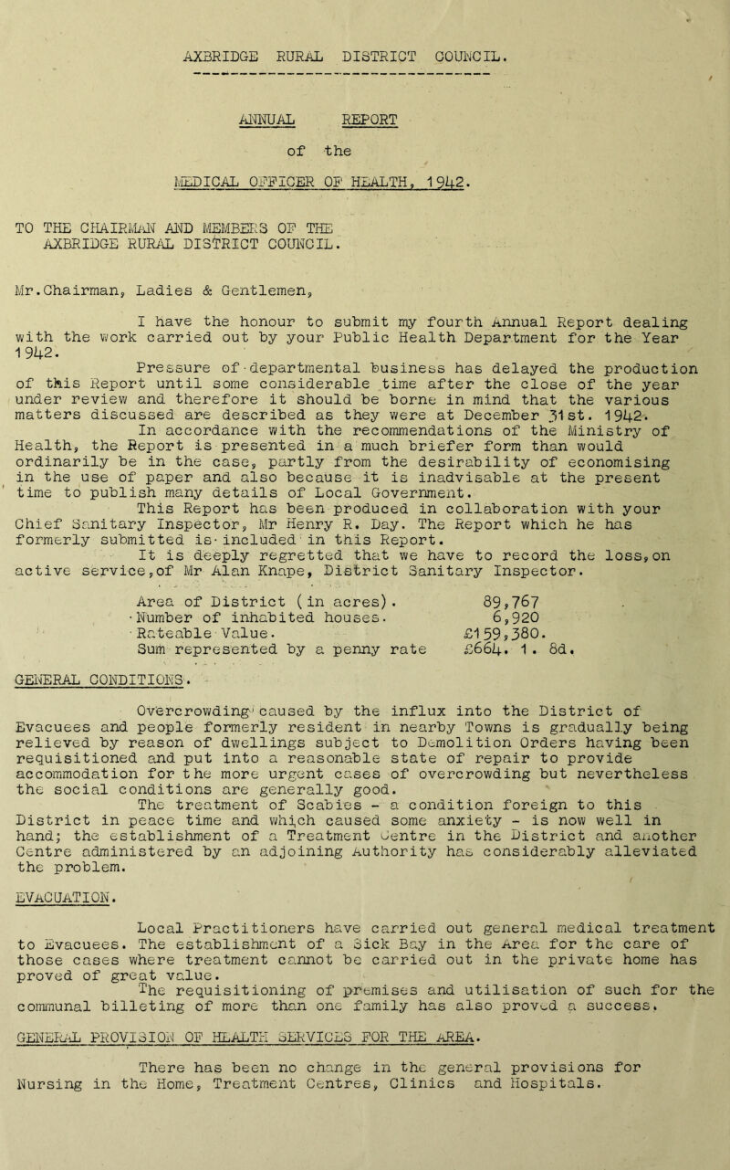 AXBRIDGE RURAL DISTRICT COUNCIL. — - —— — - —— — / ANNUAL REPORT of the MEDICAL OFFICER OP HEALTH, 1 942. TO THE CHAIRMAN AND MEMBERS OP THE AXBRIDGE RURAL DISTRICT COUNCIL. Mr.Chairman? Ladies & Gentlemens, 1 have the honour to submit my fourth .annual Report dealing with the work carried out by your Public Health Department for the Year 1 942. Pressure of•departmental business has delayed the production of this Report until some considerable time after the close of the year under review and therefore it should be borne in mind that the various matters discussed are described as they were at December 31st. 1942. In accordance with the recommendations of the Ministry of Health, the Report is presented in a much briefer form than would ordinarily be in the case, partly from the desirability of economising in the use of paper and also because it is inadvisable at the present time to publish many details of Local Government. This Report has been produced in collaboration with your Chief Sanitary Inspector, Mr Henry R, Day. The Report which he has formerly submitted is-included■in this Report. It is deeply regretted that we have to record the loss,on active service,of Mr Alan Knape, District Sanitary Inspector. Area of District (in acres). Number of inhabited houses. Rateable Value. Sum represented by a penny rate 89,767 6,920 £159,380. £664. 1. 8d« GENERAL CONDITIONS. Overcrowding1caused by the influx into the District of Evacuees and people formerly resident in nearby Towns is gradually being relieved by reason of dwellings subject to Demolition Orders having been requisitioned and put into a reasonable state of repair to provide accommodation for the more urgent cases of overcrowding but nevertheless the social conditions are generally good. The treatment of Scabies - a condition foreign to this District in peace time and whi,ch caused some anxiety - is now well in hand; the establishment of a Treatment Centre in the District and another Centre administered by an adjoining Authority has considerably alleviated the problem. EVACUATION. Local Practitioners have carried out general medical treatment to Evacuees. The establishment of a Sick Bay in the Area for the care of those cases where treatment cannot be carried out in the private home has proved of great value. The requisitioning of premises and utilisation of such for the communal billeting of more than one family has also proved a success. GENERAL PROVISION OF HEALTH CERVICES FOR THE AREA. There has been no change in the general provisions for Nursing in the Home, Treatment Centres, Clinics and Hospitals.