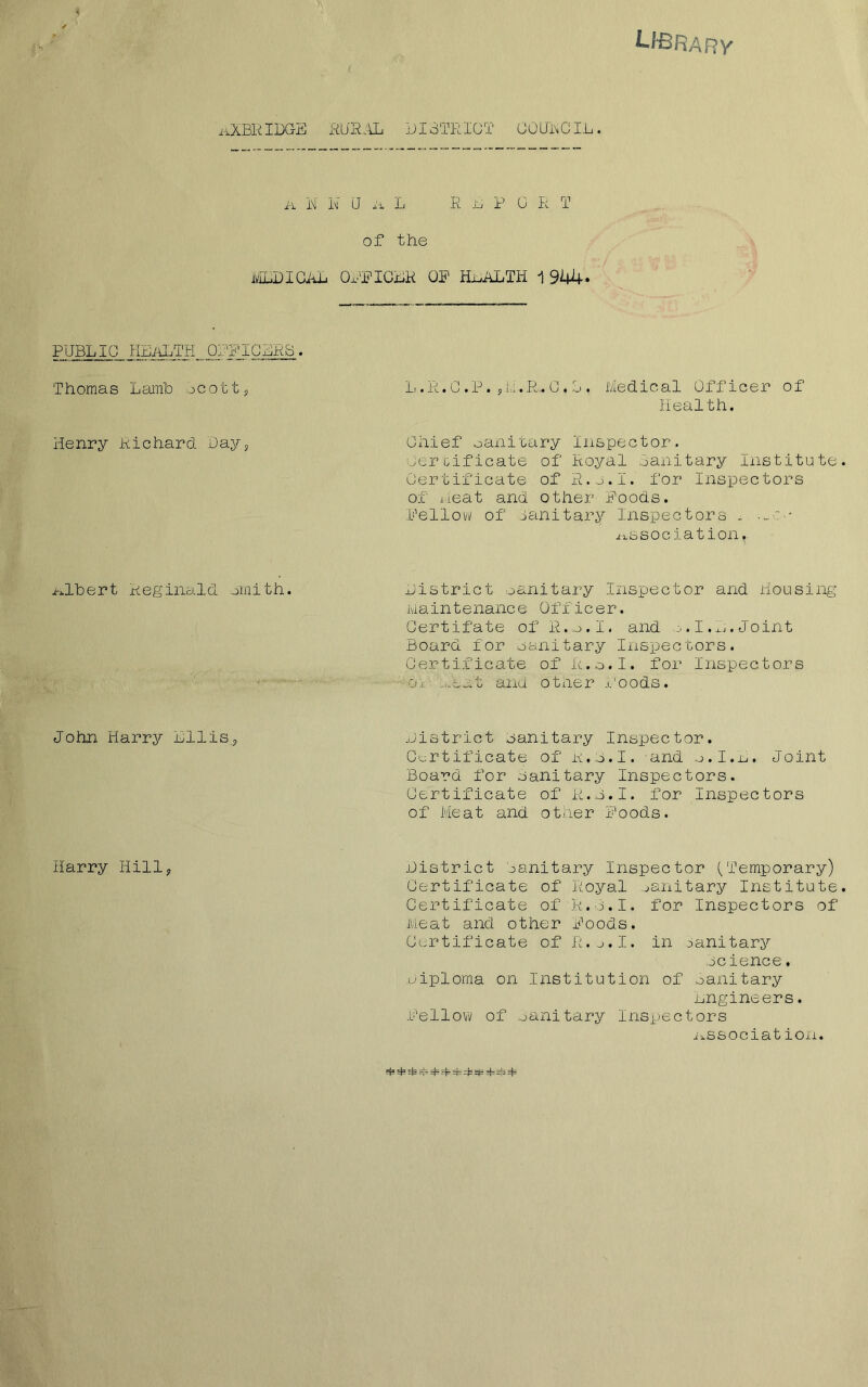 LIBRARY ii.XBR IDG-E RURAL DISTRICT GOUHGIL. Jr\. i^l i'1* LJ 4‘1 L R L P 0 R T Of the MLDICAL OFFICLR OF HEALTH 1 944* PUBLIC HEALTH_OFFICURB . Thomas Lamb ocott, L. R. C .P. 5Li.R,. C . L . Medical Officer of Health. Henry Richard Day5 Chief sanitary Inspector. Certificate of Royal Sanitary Institute Certificate of R.jLI.' for Inspectors of neat and other Foods. Fellow of oanitary Inspectors . ii.ssociat ion. nlbert Reginald smith. District oanitary Inspector and Housing Maintenance Officer. Certifate of R.o.I. and 0.I,L.Joint Board for Sanitary Inspectors. Certificate of R.o.I. for Inspectors 0.1 ...eat and other Foods. John Harry nilis? District oanitary Inspector. Certificate of R.o.I. and o.I.L. Joint Board for oanitary Inspectors. Certificate of R.o.I. for Inspectors of Meat and other Foods. Harry Hill, District Oanitary Inspector (Temporary) Certificate of Royal oanitary Institute Certificate of R.o.I. for Inspectors of Meat and other Foods. Certificate of R.o.I. in oanitary Beience. Diploma on Institution of oanitary engineers. Fellow of oanitary Inspectors ii.ssociat ion.