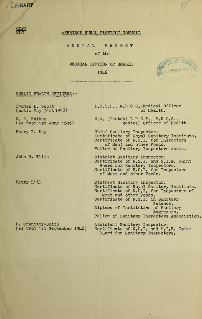 Library COPY MLC AXBRIDGE RURAL DISTRICT COUNCIL ANNUAL REPORT of the MEDICAL OFFICER OP HEALTH 1946 PUBLIC HEALTH OFFICERS: Thomas L. Scott (until May 31st 1946) R. S. Wathes (as from 1st June 1946) Henry R. Day John H. Ellis Harry Hill L. R.C.P., M.R.C.S.,Medical Officer of Health. M. A. (Cantab) L.R.C.P,, M.R C.S., Medical Officer of Health Chief Sanitary Inspector. Certificate of Royal Sanitary Institute. Certificate of R.S.I. for Inspectors of Meat and other Foods, Fellow of Sanitary Inspectors Asctn, District Sanitary Inspector. Certificate of R.S.I. and S.I.E, Joint Board for Sanitary Inspectors. Certificate of R.S.I, for Inspectors of Meat and other Foods. District Sanitary Inspector. Certificate of Royal Sanitary Institute. Certificate of R.S.I, for Inspectors of Meat and other Foods. Certificate of R.S.I. in Sanitary Science. Diploma of Institution of Sanitary Engineers, Fellow of Sanitary Inspectors Association Assistant Sanitary Inspector. Certificate of R.S.I, and S.I.E. Joint Board for Sanitary Inspectors. D. Grantley-Smith (as from 1st September 1946)