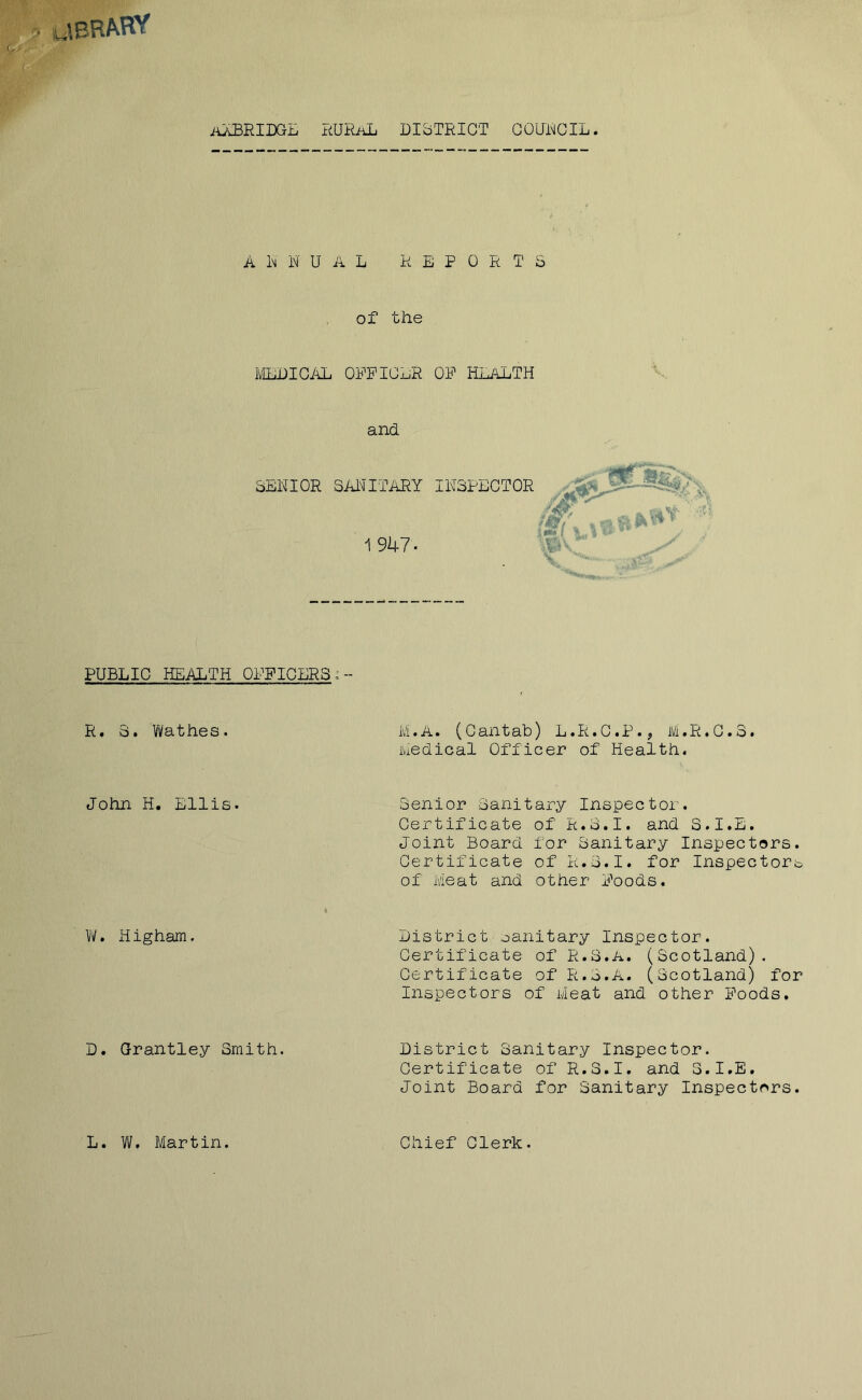 aeRAftf aaBRIDGE RURAL DISTRICT COUiMCIL. A 1m DUAL REPORTS of the MEDICAL OFFICER OF HEALTH and SENIOR SANITARY INSPECTOR 1947- PUBLIC HEALTH OFFICERS;- R. 3. Wathes. M • A» (Cantab) L.R.C.P.^ lVi• R»C• o* Medical Officer of Health. John H. Ellis. Senior Sanitary Inspector. Certificate of R.S.I. and S.I.E. Joint Board for Sanitary Inspectors. Certificate of R.S.I. for Inspectors of Meat and other Foods. W. Higham. District sanitary Inspector. Certificate of R.3.A. (Scotland). Certificate of R.S.A. (Scotland) for Inspectors of Meat and other Foods. D. Grantle.y Smith. District Sanitary Inspector. Certificate of R.S.I. and S.I.E. Joint Board for Sanitary Inspectors. L. W. Martin. Chief Clerk.