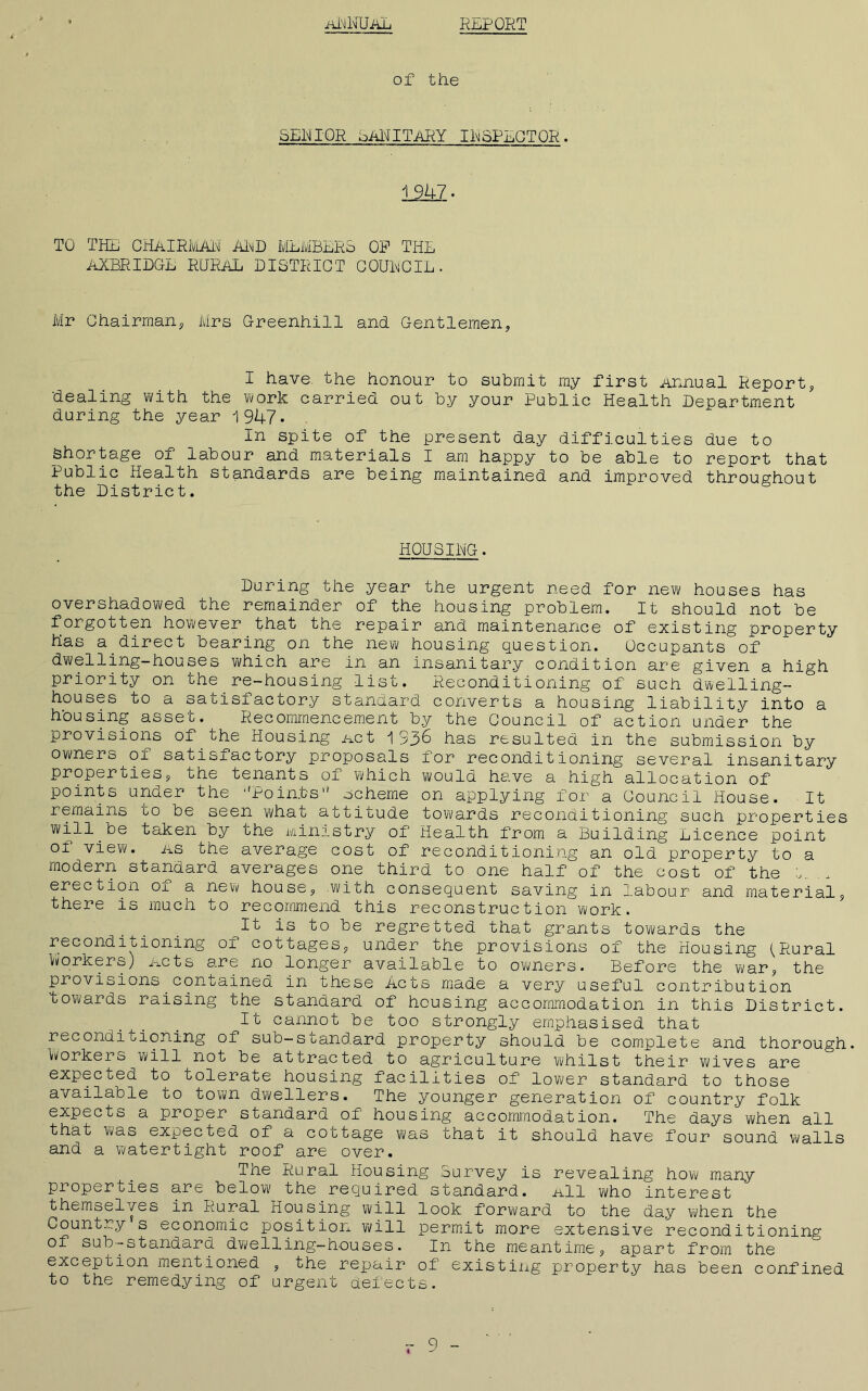 aNIIUaL REPORT of the SERI OR SALUTARY IR SPEC TOR ♦ 1 947. TO THE CHAIRMAR ARD MEMBERS OP THE AXBRIDGE RURAL DISTRICT COURCIL. Mr Chairman, Mrs Greenhill and Gentlemen, I have, the honour to submit my first Annual Report, dealing with the worlf carried out by your Public Health Department during the year 1947. In spite of the present day difficulties due to shortage of labour and materials I am happy to be able to report that Public Health standards are being maintained and improved throughout the District. HOUSING. During the year the urgent need for new houses has overshadowed the remainder of the housing problem. It should not be forgotten however that the repair and maintenance of existing property has a direct bearing on the new housing question. Occupants of dwelling-houses which are in an insanitary condition are given a high priority on the re-housing list. Reconditioning of such dwelling- houses to a satisfactory standard converts a housing liability into a housing asset. Recommencement by the Council of action under the provisions of the Housing net 1 336 has resulted in the submission by owners of satisfactory proposals for reconditioning several insanitary properties, the tenants of whicli would have a high allocation of points under the ■'Poin.ts scheme on applying for a Council House. It remains bo be seen whal attitude towards reconditioning such properties will be taken by the Ministry of Health from a Building Licence point of view, ns the average cost of reconditioning an old property to a modern standard averages one third to one half of the cost of the b. erection of a new house, with consequent saving in labour and material, there is much to recommend this reconstruction work. 11 is to be regretted that grants towards the reconditioning of cottages, under the provisions of the Housing L^ural Workers) Acts are no longer available to owners. Before the war, the provisions contained in these Acts made a very useful contribution towards raising the standard of housing accommodation in this District. Ii cannot be too strongly emphasised that reconditioning of sub-standard property should be complete and thorough. ■Workers will not be attracted to agriculture whilst their wives are expected to tolerate housing facilities of lower standard to those available to town dwellers. The younger generation of country folk expects a proper standard of housing accommodation. The days’ when all that was expected of a coctage was that it should have four sound walls and a watertight roof are over. The Rural Housing Survey is revealing how many properties are below the required standard. .all who interest themselves in Rural Housing will look forward to the day when the Country s economic position will permit more extensive reconditioning of sub-stanaard dwelling-houses. In the meantime, apart from the exception mentioned , the repair of existing property has been confined to the remedying of urgent defects. - 9 - I