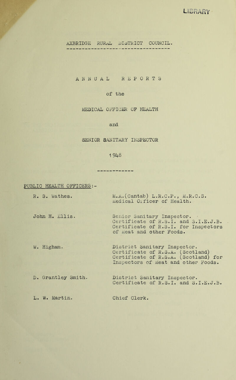 library AXBRIDGE RUR-ttL DISTRICT COUNCIL. ANNUAL REPORTS of the MEDICAL OFFICER OF HEALTH and SENIOR SANITARY INSPECTOR 1948 PUBLIC HEALTH OFFICERS R. S. Wathes. M.A.(Cantab) L.R.C.P., M.R.C.S. Medical Oificer of Health. John H. Ellis. Senior Sanitary Inspector. Certificate of R.S.I. and 3.I.E.J.B. Certificate of R.S.I. for Inspectors of Meat and other Poods. W. Higham. District Sanitary Inspector. Certificate of R.S.A. (Scotland) Certificate of R.S.A. (Scotland) for Inspectors of Meat and other Poods. D. Grantley Smith. District Sanitary Inspector. Certificate of R.S.I. and S.I.E.J.B. L. W. Martin. Chief Clerk.