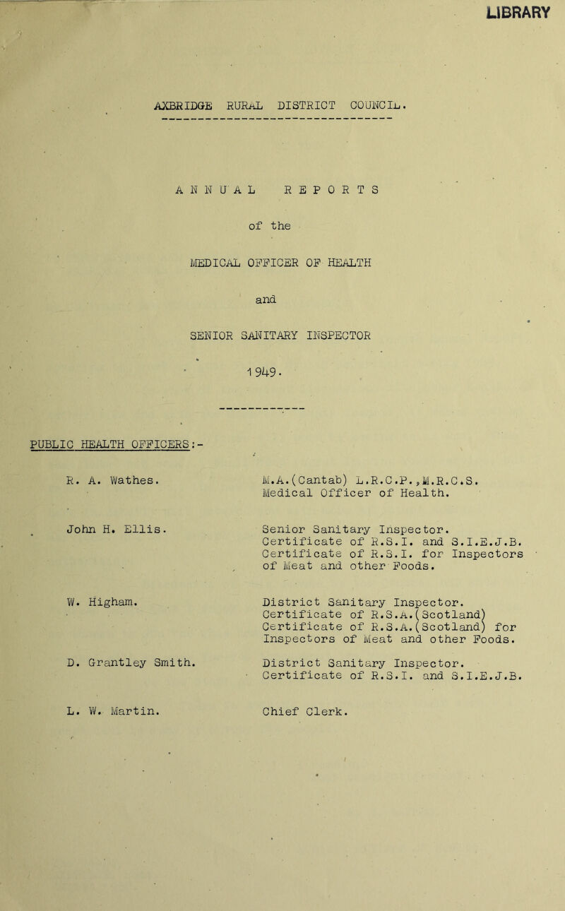 LIBRARY AXBRIDGE RURAL DISTRICT COUNCIL. ANNUAL REPORTS of the MEDICAL OFFICER OF HEALTH and SENIOR SANITARY INSPECTOR % 1 949 • PUBLIC HEALTH OFFICERS R. A. Wathes. M.A. (-Cantab) L.R.C.P. ,M.R.C»S. Medical Officer of Health. John H. Ellis. Senior Sanitary Inspector. Certificate of R.S.I. and S.I.E.J.B. Certificate of R.S.I. for Inspectors of Meat and other Foods. W. Higham. District Sanitary Inspector, Certificate of R.S.A.( Scotland) Certificate of R.S.A.(Scotland) for Inspectors of Meat and other Foods. D. Grantley Smith. District Sanitary Inspector. Certificate of R.S.I. and S.I.E.J.B. L. W. Martin. Chief Clerk. /