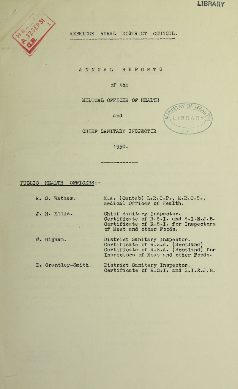 library <) ANNUAL REPORTS of the MEDICAL OFFICER OF HEALTH and CHIEF SANITARY INSPECTOR 1950. PUBLIC HEALTH OFFICERS:- R. S. Wathes. J. H. Ellis. W. Higham. D. Grantley-Smith. M.A. (Cantab) L.R.C.P., M.R.C.S., Medical Officer of Health. Chief Sanitary Inspector. Certificate of R.S.I. and S.I.E.J.B. Certificate of R.S.I. for Inspectors of Meat and other Foods. District Sanitary Inspector. Certificate of R.S.A. (Scotland) Certificate of R.S.A. (Scotland) for Inspectors of Meat and other Foods. District Sanitary Inspector. Certificate of R.S.I. and S.I.E.J.B.