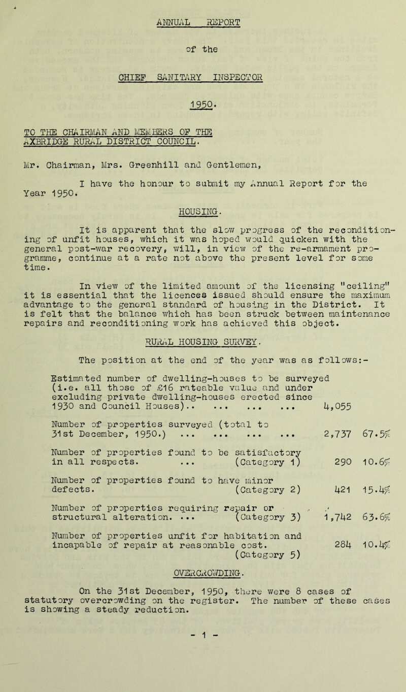 ANNUAL REPORT of the CHIEF SANITARY INSPECTOR 1950. TO THE CHAIRMAN AND MEMBERS OF THE AXBRIDGE RURAL DISTRICT COUNCIL. Mr. Chairman, Mrs. Oreenhill and Gentlemen, I have the honour to submit my Annual Report for the Year 1950. HOUSING. It is apparent that the slow progress of the recondition- ing of unfit houses, which it was hoped would quicken with the general post-war recovery, will, in view of the re-armament pro- gramme, continue at a rate not above the present level for some time. In view of the limited amount of the licensing ” ceiling” it is essential that the licences issued should ensure the maximum advantage to the general standard of housing in the District. It is felt that the balance which has been struck between maintenance repairs and reconditioning work has achieved this object. RURAL HOUSING SURVEY. The position at the end of the year was as follows:- Estimated number of dwelling-houses to be surveyed (i.e. all those of £16 rateable value and under excluding private dwelling-houses erected since 1930 and Council Houses) . ... Number of properties surveyed (total to 31st December, 1950.) Number of properties found to be satisfactory in all respects. ... (Category l) Number of properties found to have minor defects. (Category 2) Number of properties requiring repair or structural alteration. ... (Category 3) Number of properties unfit for habitation and incapable of repair at reasonable cost. (Category 5) 4,055 2,737 67.55c 290 10.655 421 15*4/4 1,742 63.65C 284 10.45c OVERCROWDING. On the 31st December, 1950, there were 8 cases of statutory overcrowding on the register. The number of these cases is showing a steady reduction.