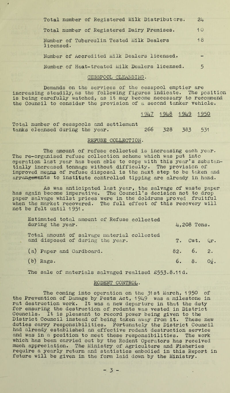 Total number of Registered Milk Distributors. 24 Total number of Registered Dairy Premises. 10 Number of Tuberculin Tested Milk Dealers 18 licensed. Number of Accredited Milk Dealers licensed. Number of Heat-treated Milk Dealers licensed. 5 0E3SPOOL CLEANSING. Demands on the services of the cesspool emptier are increasing steadily, as the following figures indicate. The position is being carefully watched, as it may become necessary to recommend the Council to consider the provision of a second tanker vehicle. 1 947 1 948 1 949 1 950 Total number of cesspools and settlement tanks cleansed during the year. 266 328 383 531 REFUSE COLLECTION. The amount of refuse collected is increasing each year. The re-organised refuse collection scheme which was put into operation last year has been able to cope with this year's substan- tially increased tonnage without difficulty. The provision of improved means of refuse disposal is the next step to be taken and arrangements to institute controlled tipping are already in hand. As was anticipated last year, the salvage of waste paper has again become imperative. The Council's decision not to drop paper salvage whilst prices were in the doldrums proved fruitful when the market recovered. The full effect of this recovery will not be felt until 1 951 • Estimated total amount of Refuse during the year. collected 4,208 Tons. Total amount of salvage material and disposed of during the year. collec ted T. Cwt. Qr. (a) Paper and Cardboard. 82. 6. 2. (b) Rags. 6. 8. 0^. The sale of materials salvaged realised £553*8.11 d. RODENT CONTROL. The coming into operation on the 31 st March, 1 950 of the Prevention of Damage by Pests Act, 1949 was a milestone in rat destruction work. It was a new departure in that the duty for ensuring the destruction of rodents was vested in District Councils. It is pleasant to record power being given to the District Council instead of being taken away from it. These new duties carry responsibilities. Fortunately the District Council had already established an effective rodent destruction service and was in a position to meet these responsibilities. The work which has been carried out by the Rodent Operators has received much appreciation. The Ministry of Agriculture and Fisheries require a yearly return and statistics embodied in this Report in future will be given in the form laid down by the Ministry.
