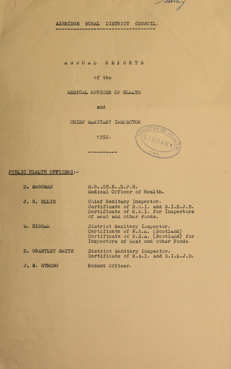 6 ANNUAL REPORTS of the medical officer of health and CHIEF SaNITaRY INSPECTOR 1952. PUBLIC HEALTH OFFICERS:- d. McGowan J. H. ELLIS W. HIGKAM D. GRANTLEY SMITH M.B.,CH.Bo,D.P.H. Medical Officer of Health. Chief Sanitary Inspector. Certificate of R.3.I. and 3.I.E.J.B. Certificate of R.3.I. for Inspectors of Meat and other Foods. District Sanitary Inspector. Certificate of R.S.A. (Scotland) Certificate of R.S.A. (Scotland) for Inspectors of Meat and other Foods. District Sanitary Inspector. Certificate of R.S.I. and 3.I.E.J.B. J, S. STRONG Rodent Officer.