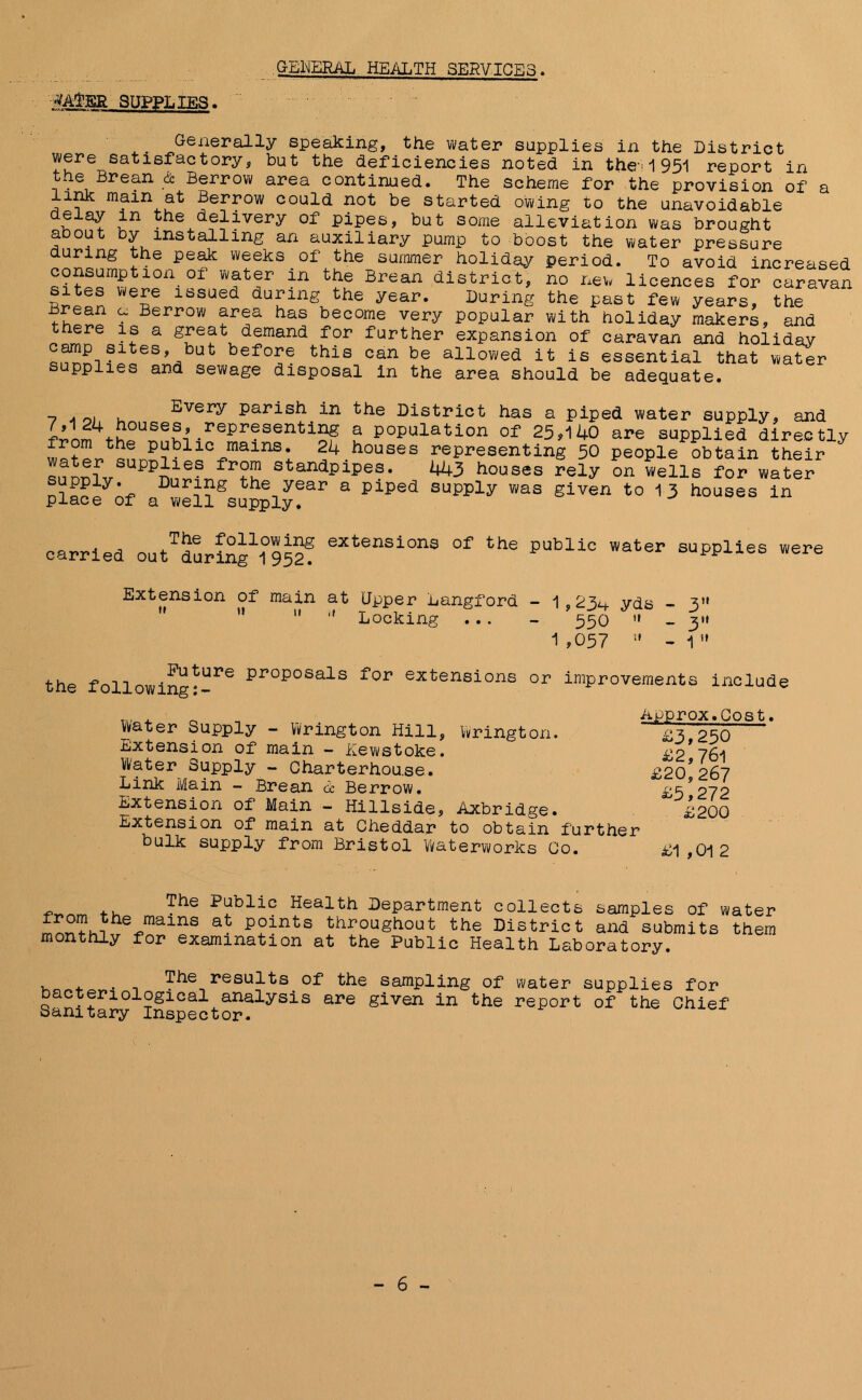 GENERAL, HEALTH SERVICES -VATSR SUPPLIES. Generally speaking, the water supplies in the District were satisfactory, but the deficiencies noted in the-'1951 report in the Brean & Berrow area continued. The scheme for the provision of a link main at Berrow could not be started owing to the unavoidable e ay in the delivery of pipes, but some alleviation was brought a y installing an auxiliary pump to boost the water pressure during the peak weeks of the summer holiday period. To avoid increased VVJt!r in t!le Brean district, no new licences for caravan sites were issued during the year. During the past few years, the fhSSo ? Berrow araa has become very popular with holiday makers, and there is a great demand for further expansion of caravan and holiday eS>, before this can be allowed it is essential that water upplies and sewage disposal in the area should be adequate. Every parish in the District has a piped water supply, and film f^0USew-repreSentiS? a population of 25,140 are supplied directly from the public mains. 24 houses representing 50 people obtain their qnnn^rSUPPileS standPipes. ^3 houses rely on wells for water Place if a wei?SsUpply?ar 3 PiPe<J EUPPly WaS glven t0 13 houses ln carried outTduri^1°952? eXtensions of the Public water supplies were Extension of main at Upper Langford    Locking . .. 1,23^ yds - 3 550 » - 3»» 1,057 » -1 the f oil owing I*-1*6 ppopoSals for extensions or improvements include Water Supply - Wiring ton Hill, Wrington. Extension of main - Eewstoke. Water Supply - Charterhou.se. Link Main - Brean oc Berrow. Extension of Main - Hillside, Axbridge. Extension of main at Cheddar to obtain further bulk supply from Bristol Waterworks Co. Approx.Cost £3,250 £2,76l £20,267 £5,272 £200 £1 ,01 2 -pbe Public Health Department collects samples of water 2 mains at points throughout the District and submits them monthly for examination at the Public Health Laboratory. . . . The results of the sampling of water supplies for Dacteriological analysis are given in the report of the Chief Sanitary Inspector.