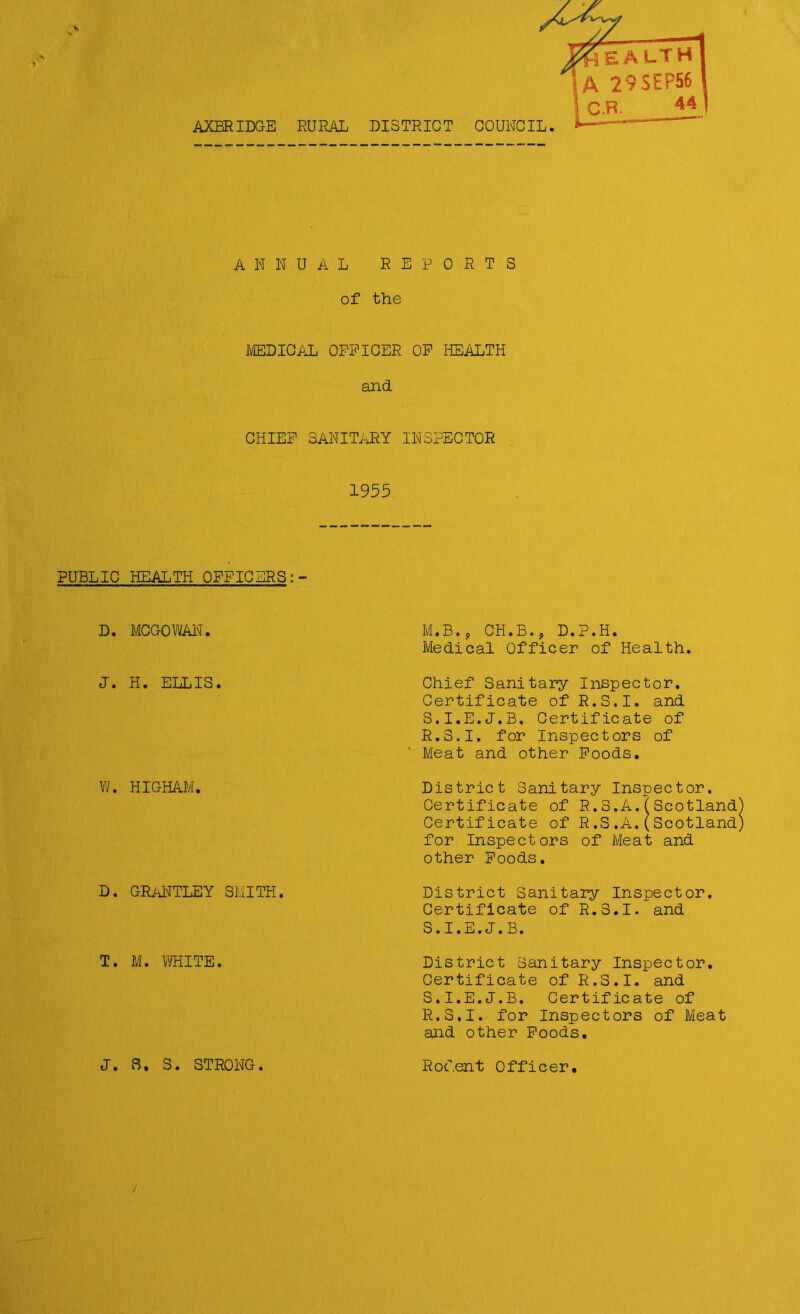 AXBRIDGE RURAL ANNUAL REPORTS of the MEDICAL OFFICER OP HEALTH and CHIEF SANITARY INSPECTOR 1955 PUBLIC HEALTH OFFICERS ?- D. MCGOWAN. J. H. ELLIS. W. HIGHAM. D. GRANTLEY SMITH. T. M. WHITE. M.B., CH.B.9 D.P.H. Medical Officer of Health. Chief Sanitary Inspector. Certificate of R.S.I. and S.I.E.J.B. Certificate of R. S.I. for Inspectors of Meat and other Foods. District Sanitary Inspector. Certificate of R.3.A.(Scotland Certificate of R.S.A.(Scotland for Inspectors of Meat and other Foods. District Sanitary Inspector. Certificate of R.S.I. and S. I.E.J.B. District Sanitary Inspector. Certificate of R.S.I. and S.I.E.J.B. Certificate of R.S.I. for Inspectors of Meat and other Foods. J. 8. S. STRONG Rodent Officer