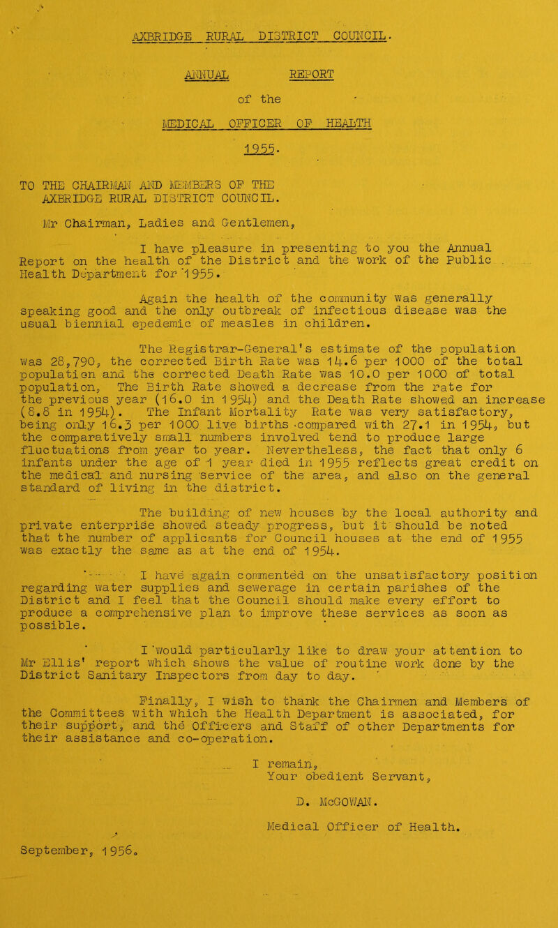 AXBRIDGE RURAL DISTRICT COUNCIL. ANNUAL REPORT of the MEDICAL OFFICER ’ OF HEALTH 1955. TO THE CHAIRMAN AND MEMBERS OP THE AXBRIDG-E RURAL DISTRICT COUNCIL. Mr Chairman, Ladies and Gentlemen, I have pleasure in presenting to you the Annual Report on the health of the District and the work of the Public . Health Department for’1955* Again the health of the community was generally speaking good and the only outbreak of infectious disease was the usual biennial epedemic of measles in children. The Registrar-General's estimate of the population was 28,790, the corrected Birth Rate was 14*6 per 1000 of the total population and the corrected Death Rate was 10,0 per 1000 of total population, The Birth Rate showed a decrease from the rate for the previous year (16.O in 1954) and the Death Rate showed an increase (8.8 in 1954). The Infant Mortality Rate was very satisfactory, being only 16.3 per 1000 live births .compared with 27.1 in 1954? but the comparatively small numbers involved tend to produce large fluctuations from year to year, nevertheless, the fact that only 6 infants under the age of 1 year died in 1955 reflects great credit on the medical and nursing 'service of the area, and also on the general standard of living in the district. The building of new houses by the local authority and private enterprise showed steady progress, but it should be noted that the number of applicants for Council houses at the end of 1955 was exactly the same as at the end of 1954. I have again commented on the unsatisfactory position regarding water supplies and sewerage in certain parishes of the District and I feel that the Council should make every effort to produce a comprehensive plan to improve these services as soon as possible. I’would particularly like to draw your attention to Mr Ellis’ report which shows the value of routine work done by the District Sanitary Inspectors from day to day. Finally, I wish to thank the Chairmen and Members of the Committees with which the Health Department is associated, for their support, and the Officers and Staff of other Departments for their assistance and co-operation. I remain, Your obedient Servant, d. mcgowan. Medical Officer of Health.