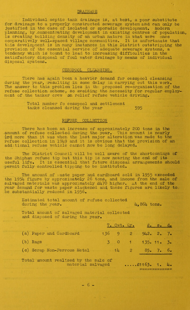 DRAINAGE Individual septic tank drainage is, at best, a poor substitute for drainage to a properly constructed sewerage system and can only be justified in the case of isolated or sporadic development. Modern planning, by .concentrating development in existing centres of population, is creating building density of an urban nature in what were once comparatively well-spaced village communities. It is unfortunate that this development is in many instances in this District outstripping the provision of the essential service of adequate sewerage systems, a tendency which is bound to lead to increasing difficulties in the satisfactory disposal of foul water drainage by means of individual disposal systems. CESSPOOL CLEANSING. There has again been a heavier demand for cesspool cleansing during the year, resulting in some delay in carrying out this work. The answer to this problem lies in the proposed re-organisation of the refuse collection scheme, so avoiding the necessity for regular employ- ment of the tanker crew on relief refuse vehicle driving. Total number fo cesspool and settlement tanks cleansed during' the year 595 REFUSE COLLECTION There has been an increase of approximately 2C0 tons in the amount of refuse collected during the year. This amount is nearly 3rd more than it was when the last major alteration was made to the refuse collection in 1949 and it is obvious that the provision of an additional refuse vehicle cannot now be long delayed. The District Council will be well aware of the shortcomings of the Shipham refuse tip but this tip is now nearing the end of its useful life. It is essential that future disposal arrangements should permit fully controlled tipping to be instituted. The amount of waste paper and cardboard sold in 1955 exceeded the 1954 figure by approximately 26 tons, and income from the sale of salvaged materials was approximately £470 higher, at the end of the year demand for waste paper slackened and these figures are, likely to be substantially reduced in 1956. Estimated total amount of refuse collected during the year. 4,864 tons. Total amount of salvaged material collected and disposed of during the year. T. Cwt. Qr. £. s. d. (a) Paper and Cardboard 136 9 2 942. 2. 7. (b) Rags 3 0 1 135. 11 . 3. (c) Scrap Non-Ferrous Metal 14 2 85. 7. 6. Total amount realised by the sale of material salvaged .£1163. 1. 4.
