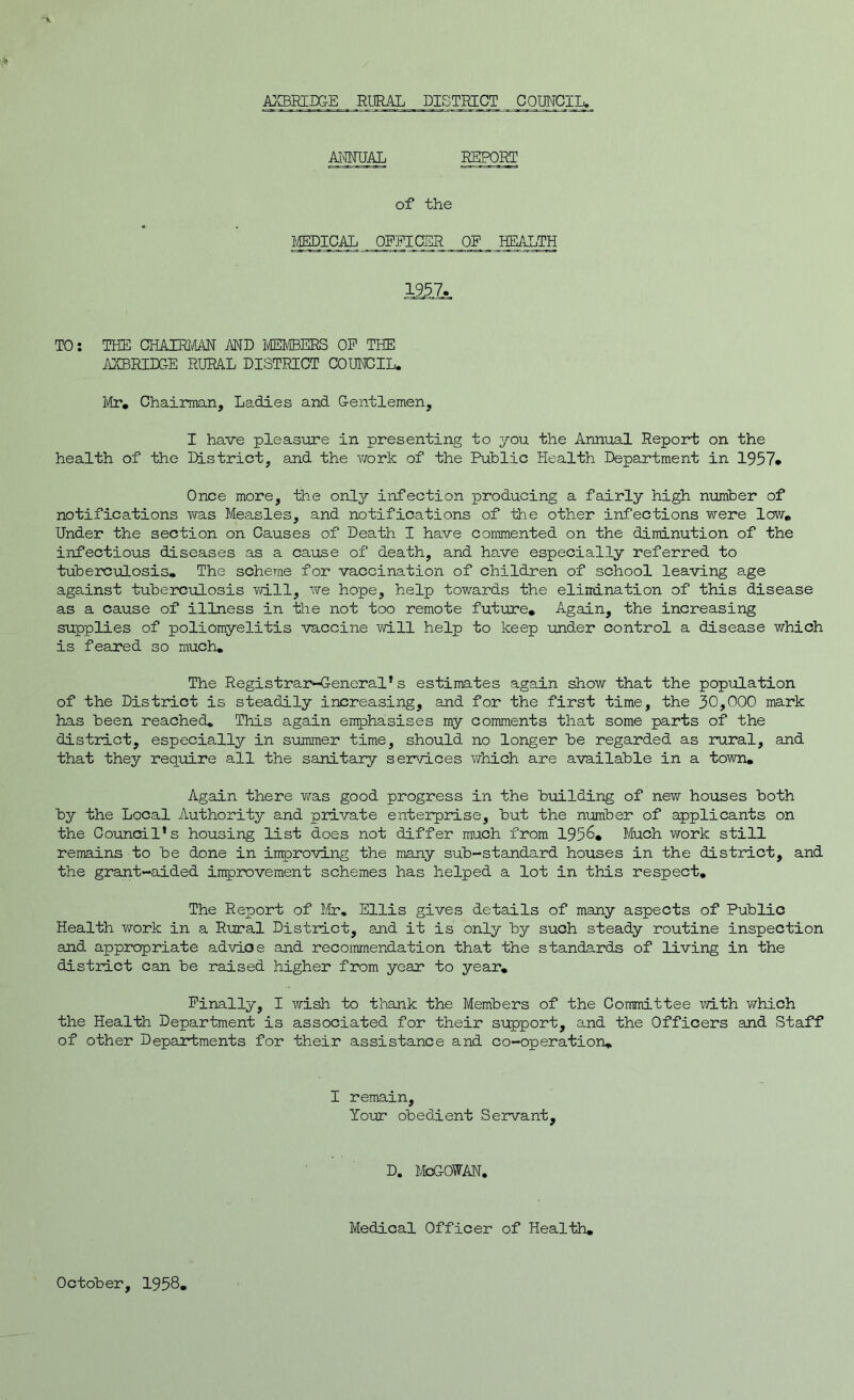 ANNUAL REPORT of the MEDICAL OFFICER OP HEALTH 22ZL TO: THE CHAIRMAN AND MEMBERS OP THE AXBRIDGE RURAL DISTRICT COUNCIL. Mr* Chairman, Ladies and Gentlemen, I have pleasure in presenting to you the Annual Report on the health of the District, and the work of the Public Health Department in 1957* Once more, the only infection producing a fairly high number of notifications was Measles, and notifications of the other infections were low* Under the section on Causes of Death I have commented on the diminution of the infectious diseases as a cause of death, and have especially referred to tuberculosis* The scheme for vaccination of children of school leaving a.ge against tuberculosis will, we hope, help towards the elimination of this disease as a cause of illness in -Hie not too remote future* Again, the increasing supplies of poliomyelitis vaccine will help to keep under control a disease which is feared so much. The Registrar-General’ s estimates again show that the population of the District is steadily increasing, and for the first time, the 30,000 mark has been reached. This again emphasises my comments that some parts of the district, especially in summer time, should no longer be regarded as rural, and that they require all the sanitary services which are available in a town. Again there was good progress in the building of new houses both by the Local Authority and private enterprise, but the number of applicants on the Council’s housing list does not differ much from 1956* Much work still remains to be done in improving the many sub-standard houses in the district, and the grant-aided improvement schemes has helped a lot in this respect. The Report of Mr. Ellis gives details of many aspects of Public Health work in a Rural District, and it is only by such steady routine inspection and appropriate advioe and recommendation that the standards of living in the district can be raised higher from year to year* Finally, I wish to thank the Members of the Committee -with which the Health Department is associated for their support, and the Officers and Staff of other Departments for their assistance and co-operation* I remain. Your obedient Servant, d. McGowan. Medical Officer of Health. October, 1958,
