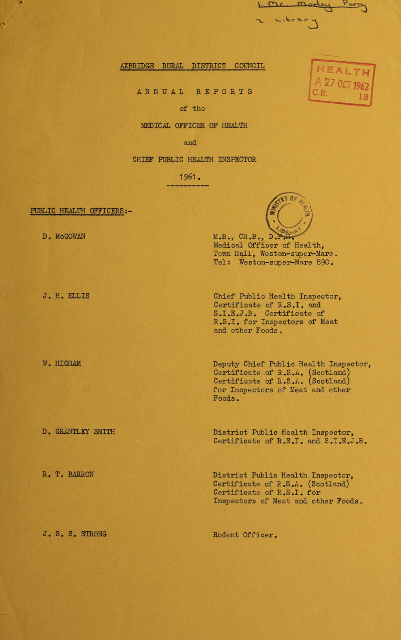 ^ • 'f’Vr f<\ •«V» <r &- r ^ AXBRIDGE RURAL DISTRICT COUNCIL ANNUAL REPORTS of the MEDICAL OFFICER OF HEALTH and CHIEF PUBLIC HEALTH INSPECTOR 1961 . PUBLIC HEALTH OFFICERS:- D. McGOWAN Medical Officer of Health, Town Hall, Weston-super-Mare Tel: Y/es ton-super-Mare 890. J. H. ELLIS Chief Public Health Inspector, Certificate of R.S.I. and S.I.E.J.B. Certificate of R.S.I. for Inspectors of Meat and other Foods. W. HICHAM Deputy Chief Public Health Inspector, Certificate of R.S.A. (Scotland) Certificate of R.S.A. (Scotland) for Inspectors of Meat and other Foods. D. CRANTLEY SMITH District Public Health Inspector, Certificate of R.S.I. and S.I.E.J.B, R. T. BARRON District Public Health Inspector, Certificate of R.S.A. (Scotland) Certificate of R.S.I. for Inspectors of Meat and other Foods, J. S. S. STRONG Rodent Officer.