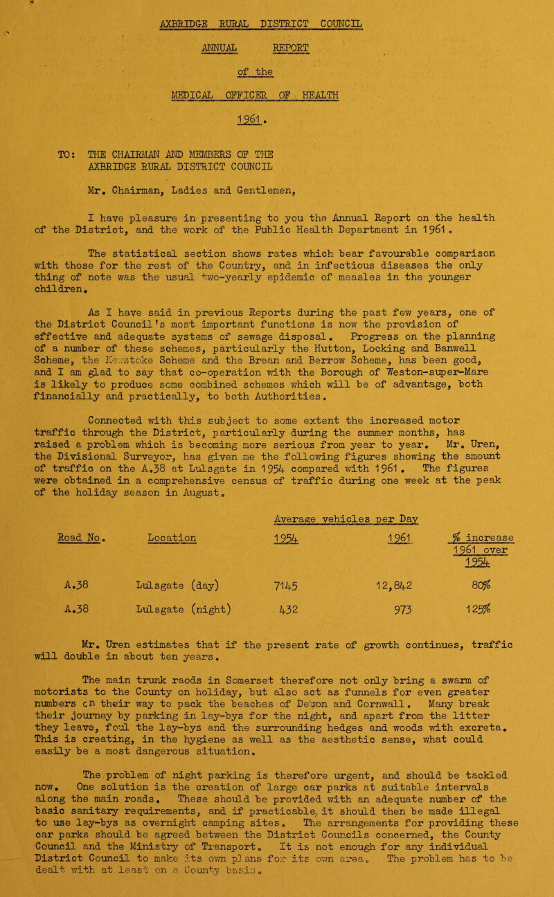 AXBRIDGE RURAL DISTRICT COUNCIL ANNUAL REPORT of the MEDICAL OFFICER OF HEALTH 1961 . TO: THE CHAIRMAN AND MEMBERS OF THE AXBRIDGE RURAL DISTRICT COUNCIL Mr. Chairman, Ladies and Gentlemen, I have pleasure in presenting to you the Annual Report on the health of the District, and the work of the Public Health Department in 1961 0 The statistical section shows rates which bear favourable comparison with those for the rest of the Country, and in infectious diseases the only thing of note was the usual two-yearly epidemic of measles in the younger children. As I have said in previous Reports during the past few years, one of the District Council’s most important functions is now the provision of effective and adequate systems of sewage disposal. Progress on the planning of a number of these schemes, particularly the Hutton, Locking and Banwell Scheme, the Hr,/stoke Scheme and the Brean and Berrow Scheme, has been good, and I am glad to say that co-operation with the Borough of Weston-super-Mare is likely to produce some combined schemes which will be of advantage, both financially and practically, to both Authorities. Connected with this subject to some extent the increased motor traffic through the District, particularly during the summer months, has raised a problem which is becoming more serious from year to year. Mr. Uren, the Divisional Surveyor, has given me the following figures showing the amount of traffic on the A.38 at Lulsgate in 1954 compared with 1961 . The figures were obtained in a comprehensive census of traffic during one week at the peak of the holiday season in August. Average vehicles per Day Road No. Location 1954 1961 % increase 1961 over 1954 A.38 Lulsgate (day) 7145 12,842 8Cyf0 A.38 Lulsgate (night) 432 973 125% Mr. Uren estimates that if the present rate of growth continues, traffic will double in about ten years. The main trunk raods in Somerset therefore not only bring a swarm of motorists to the County on holiday, but also act as funnels for even greater numbers ch their way to pack the beaches of Delon and Cornwall. Many break their journey by parking in lay-bys for the night, and apart from the litter they leave, foul the lay-bys and the surrounding hedges and woods with excreta. This is creating, in the hygiene as well as the aesthetic sense, what could easily be a most dangerous situation. The problem of night parking is therefore urgent, and should be tackled now. One solution is the creation of large car parks at suitable intervals along the main roads. These should be provided with an adequate number of the basic sanitary requirements, and if practicable, it should then be made illegal to use lay-bys as overnight camping sites. The arrangements for providing these car parks should be agreed between the District Councils concerned, the County Council and the Ministry of Transport. It is not enough for any individual District Council to make its own plans for its own area. The problem has to be dealt with at least on a County 'basis.