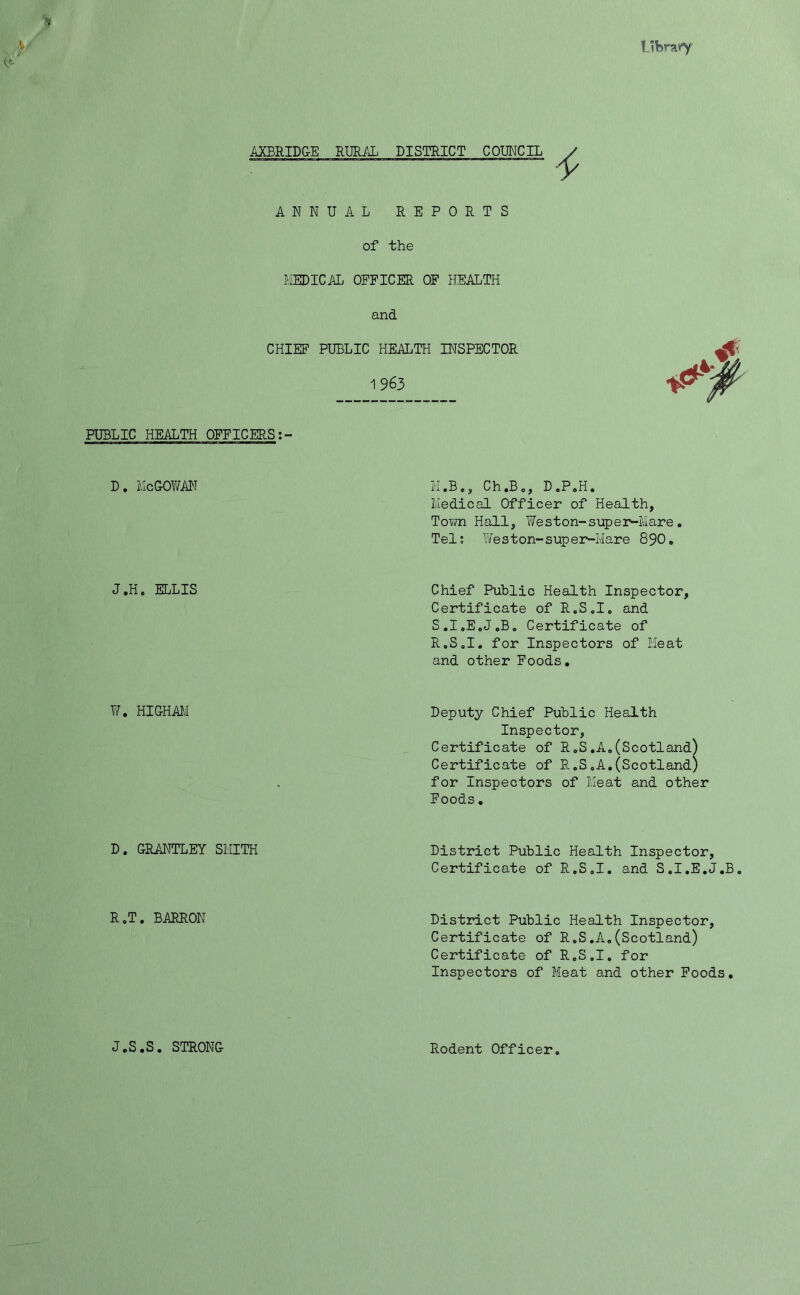 Ukrairy AXBRIDGE RURAL DISTRICT COUNCIL ANNUAL REPORTS of the MEDICAL OFFICER OF HEALTH and CHIEF PUBLIC HEALTH INSPECTOR & 1963 PUBLIC HEALTH OFFICERS:- d. McGowan J.H. ELLIS W. HIGHAM D. GRANTLEY SMITH R.T. BARRON J.S.S. STRONG M ,B», Ch.B., D.P.H. Medical Officer of Health, Town Hall, Weston-super-Mare. Tel: Weston-super-Mare 890. Chief Public Health Inspector, Certificate of R.S.I. and S.I.E.J.B. Certificate of R.S.I. for Inspectors of Meat and other Foods. Deputy Chief Public Health Inspector, Certificate of R.S.A.(Scotland) Certificate of R.S.A.(Scotland) for Inspectors of Meat and other Foods. District Public Health Inspector Certificate of R.S.I. and S.I.E. District Public Health Inspector, Certificate of R.S.A.(Scotland) Certificate of R.S.I. for Inspectors of Meat and other Foods. Rodent Officer. C_,v.