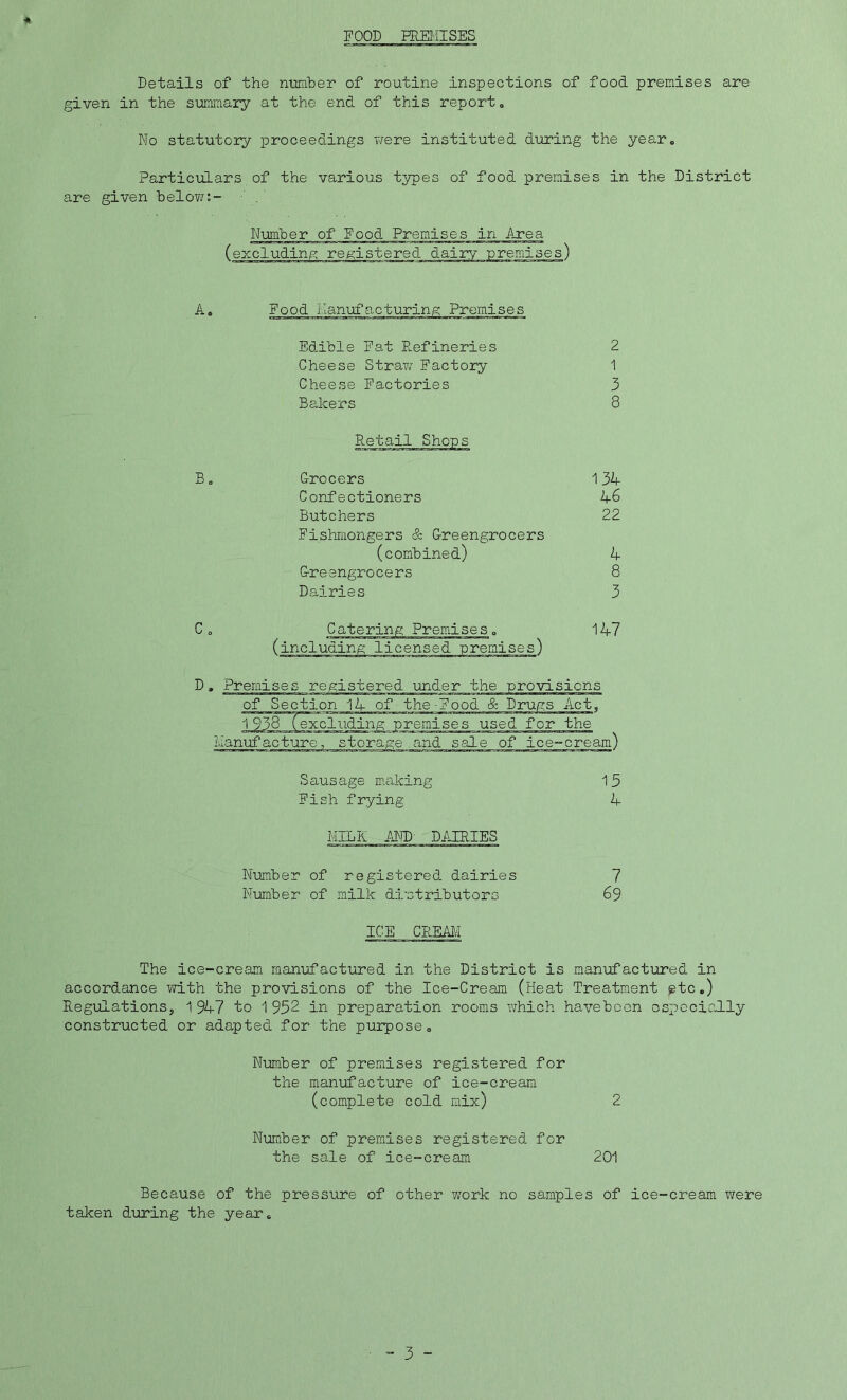 FOOD PREMISES Details of the number of routine inspections of food premises are given in the summary at the end of this report. No statutory proceedings were instituted during the year* Particulars of the various types of food premises in the District are given below Number of Food Premises in Area (excluding registered dairy premises) Food Manufacturing Premises Edible Fat Refineries 2 Cheese Straw Factory 1 Cheese Factories 3 Bakers 8 Retail.Shops Grocers 134 Confectioners 46 Butchers 22 Fishmongers & Greengrocers (combined) 4 Greengrocers 8 Dairies 3 Catering Premises„ (including licensed premises) 147 D, Premises registered under the -provisions of Section 14 of the-Food & Drugs Act, 1938 (excluding premises used for the Manufacture, storage and sale of ice-cream) Sausage making 1 5 Fish frying 4 MILK AND' DAIRIES Number of registered dairies 7 Number of milk distributors 69 ICE CREAM The ice-cream manufactured in the District is manufactured in accordance with the provisions of the Ice-Cream (Heat Treatment etc.) Regulations, 1947 to 1 932 in preparation rooms which haveboen especially constructed or adapted for the purpose. Number of premises registered for the manufacture of ice-cream (complete cold mix) 2 Number of premises registered for the sale of ice-cream 201 Because of the pressure of other vrork no samples of ice-cream were taken during the year.