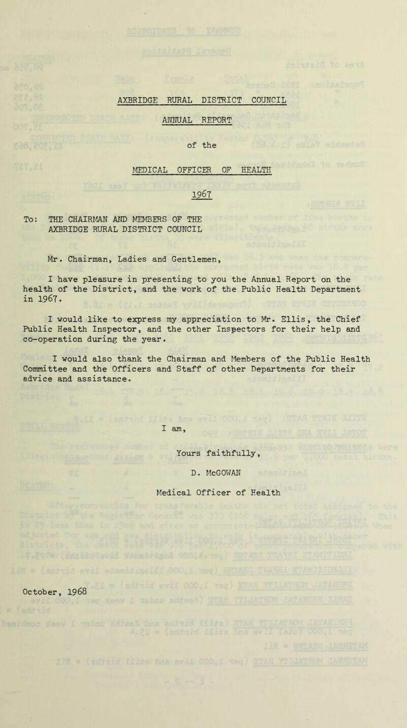 ANNUAL REPORT of the MEDICAL OFFICER OF HEALTH 1967 To: THE CHAIRMAN AND MEMBERS OF THE AXBRIDGE RURAL DISTRICT COUNCIL Mr. Chairman, Ladies and Gentlemen, I have pleasure in presenting to you the Annual Report on the health of the District, and the work of the Public Health Department in 1967. I would like to express my appreciation to Mr. Ellis, the Chief Public Health Inspector, and the other Inspectors for their help and co-operation during the year. I would also thank the Chairman and Members of the Public Health Committee and the Officers and Staff of other Departments for their advice and assistance. I am. Yours faithfully, D. McGOWAN Medical Officer of Health October 1968