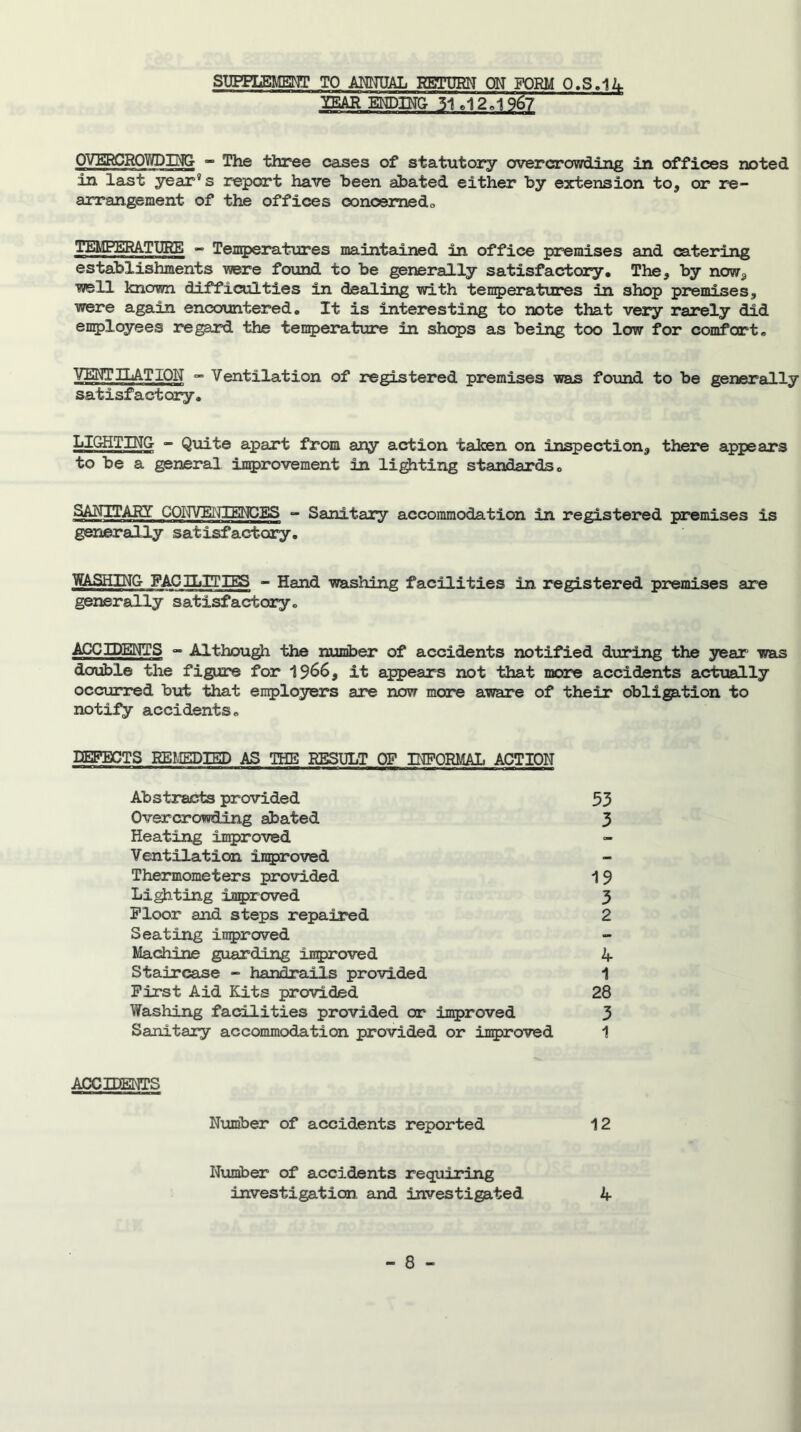 SUPPLEMENT TO ANNUAL RETURN ON FORM 0.S.14 ”mRENDINU ~51. 12 . i°967 OVERCROV/DING - The three cases of statutory overcrowding in offices noted in last year’s report have been abated either by extension to, or re- arrangement of the offices concerned,. TEMPERATURE - Temperatures maintained in office premises and catering establishments were found to be generally satisfactory. The, by now, well known difficulties in dealing with temperatures in shop premises, were again encountered. It is interesting to note that very rarely did employees regard the temperature in shops as being too low for comfort. VERI HAT ION - Ventilation of registered premises was found to be generally satisfactory. LIGHTING - Quite apart from any action taken on inspection, there appears to be a general improvement in lighting standards. SANITARY COITVEIJIENCES - Sanitary accommodation in registered premises is generally satisfactory. WASHING FACILITIES - Hand washing facilities in registered premises are generally satisfactory. ACCIDENTS - Although the number of accidents notified during the year' was double the figure for 1966, it appears not that more accidents actually occurred but that employers are now more aware of their obligation to notify accidents. DEFECTS REMEDIED AS THE RESULT OF INFORMAL ACTION Abstracts provided 53 Overcrowding abated 3 Heating improved Ventilation improved Thermometers provided 1 9 Lighting improved 3 Floor and steps repaired 2 Seating improved Machine guarding improved 4 Staircase - handrails provided 1 First Aid Kits provided 28 Washing facilities provided or improved 3 Sanitary accommodation provided or improved 1 ACCIDENTS Number of accidents reported 12 Number of accidents requiring investigation and investigated 4